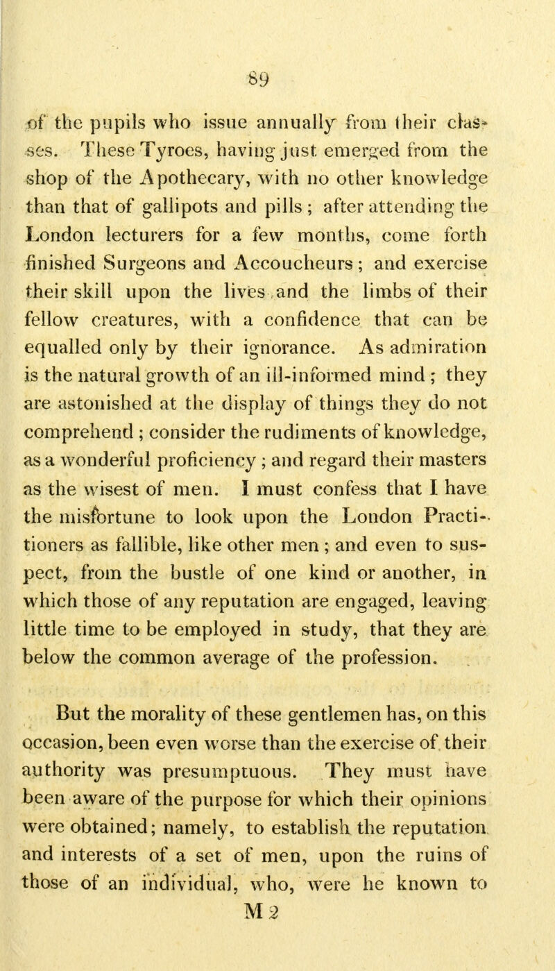 of the pupils who issue annually from their clas- ses. These Tyroes, having just emerged from the shop of the Apothecary, with no other knowledge than that of gallipots and pills ; after attending the London lecturers for a few months, come forth finished Surgeons and Accoucheurs; and exercise their skill upon the lives and the limbs of their fellow creatures, with a confidence that can be equalled only by their ignorance. As admiration is the natural growth of an ill-informed mind ; they are astonished at the display of things they do not comprehend ; consider the rudiments of knowledge, as a wonderful proficiency ; and regard their masters as the wisest of men. I must confess that I have the misfortune to look upon the London Practi- tioners as fallible, like other men ; and even to sus- pect, from the bustle of one kind or another, in which those of any reputation are engaged, leaving little time to be employed in study, that they are below the common average of the profession. But the morality of these gentlemen has, on this occasion, been even worse than the exercise of their authority was presumptuous. They must have been aware of the purpose for which their opinions were obtained; namely, to establish the reputation and interests of a set of men, upon the ruins of those of an individual, who, were he known to M2