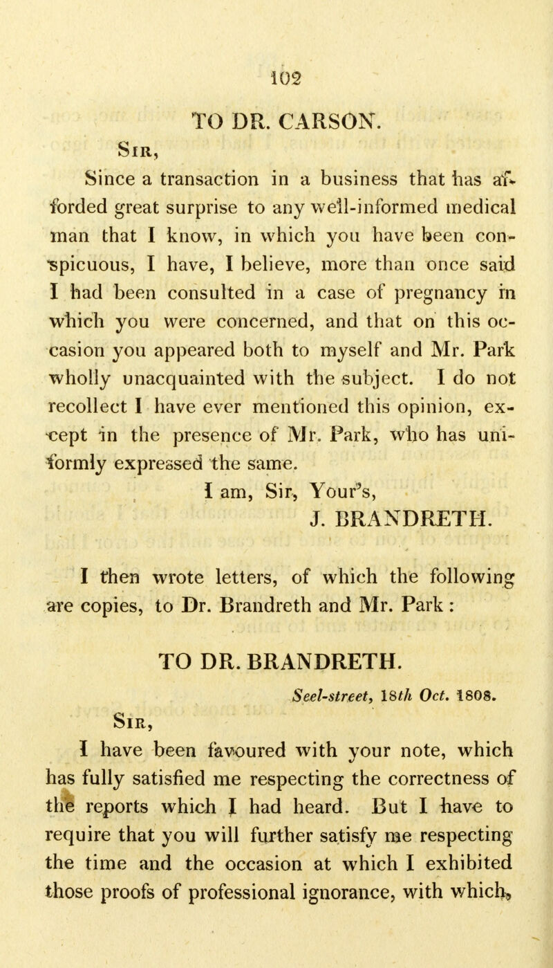 TO DR. CARSON. Sir, Since a transaction in a business that has af* forded great surprise to any well-informed medical man that I know, in which you have been con- spicuous, I have, I believe, more than once said I had been consulted in a case of pregnancy rn which you were concerned, and that on this oc- casion you appeared both to myself and Mr. Park wholly unacquainted with the subject. I do not recollect I have ever mentioned this opinion, ex- cept in the presence of Mr. Park, who has uni- formly expressed the same. I am, Sir, Your's, J. BRANDRETH. I then wrote letters, of which the following are copies, to Dr. Brandreth and Mr. Park : TO DR. BRANDRETH. Seel-street, 18th Oct. 1808. Sir, I have been favoured with your note, which has fully satisfied me respecting the correctness of the reports which J had heard. But I have to require that you will further satisfy me respecting the time and the occasion at which I exhibited those proofs of professional ignorance, with which.