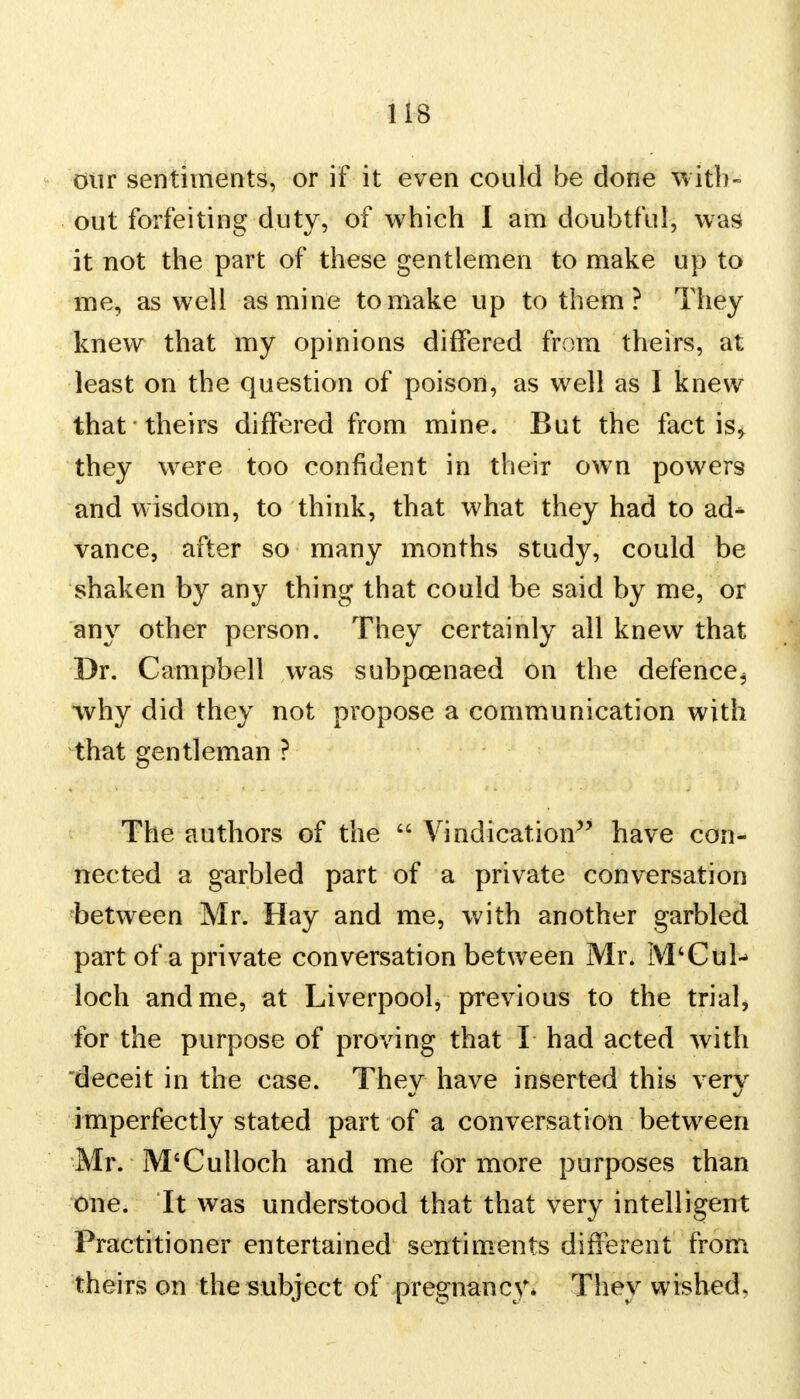 our sentiments, or if it even could be done with- out forfeiting duty, of which I am doubtful, was it not the part of these gentlemen to make up to me, as well as mine to make up to them ? They knew that my opinions differed from theirs, at least on the question of poison, as well as I knew that theirs differed from mine. But the fact is* they were too confident in their own powers and wisdom, to think, that what they had to ad^ vance, after so many months study, could be shaken by any thing that could be said by me, or an\r other person. They certainly all knew that Dr. Campbell was subpoenaed on the defence^ why did they not propose a communication with that gentleman ? The authors of the  Vindication have con- nected a garbled part of a private conversation between Mr. Hay and me, with another garbled part of a private conversation between Mr. M'Cul- loch and me, at Liverpool, previous to the trial, for the purpose of proving that I had acted with deceit in the case. Thev have inserted this very imperfectly stated part of a conversation between Mr. M'Culloch and me for more purposes than one. It was understood that that very intelligent Practitioner entertained sentiments different from theirs on the subject of pregnancy* They wished.