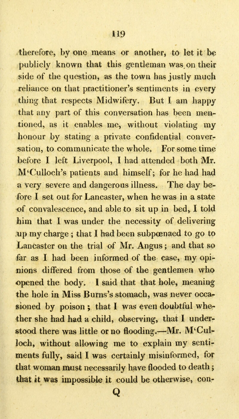 therefore, by one means or another, to let it be publicly known that this gentleman was, on their side of the question, as the town has justly much reliance on that practitioner's sentiments in every thing that respects Midwifery. But I am happy that any part of this conversation has been men- tioned, as it enables me, without violating my honour by stating a private confidential conver- sation, to communicate the whole. For some time before I left Liverpool, I had attended both Mr. M'Culloch's patients and himself; for he had had a very severe and dangerous illness. The day be- fore I set out for Lancaster, when he was in a state of convalescence, and able to sit up in bed, I told him that I was under the necessity of delivering up my charge ; that I had been subpoenaed to go to Lancaster on the trial of Mr. Angus; and that so far as I had been informed of the case, my opi- nions differed from those of the gentlemen who opened the body. I said that that hole, meaning the hole in Miss Burns's stomach, was never occa- sioned by poison ; that I was even doubtful whe- ther she had had a child, observing, that: I under- stood there was little or no flooding.—Mr. M'Cul- loch, without allowing me to explain my senti- ments fully, said I was certainly misinformed, for that woman rruist necessarily have flooded to death; that it was impossible it could be otherwise, con- Q