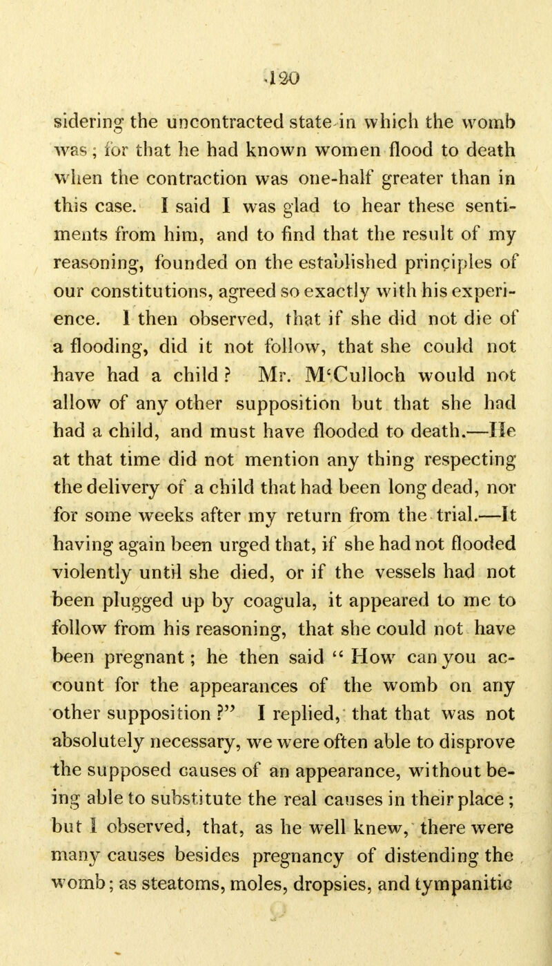 420 sidering the uncontracted state in which the womb was; for that he had known women flood to death w hen the contraction was one-half greater than in this case. I said I was glad to hear these senti- ments from him, and to find that the result of my reasoning, founded on the established principles of our constitutions, agreed so exactly with his experi- ence. 1 then observed, that if she did not die of a flooding, did it not follow, that she could not have had a child ? Mr. M'Culloch would not allow of any other supposition but that she had had a child, and must have flooded to death.—lie at that time did not mention any thing respecting the delivery of a child that had been long dead, nor for some weeks after my return from the trial.—It having again been urged that, if she had not flooded violently until she died, or if the vessels had not been plugged up by coagula, it appeared to me to follow from his reasoning, that she could not have been pregnant; he then said  How7 can you ac- count for the appearances of the womb on any other supposition ? I replied, that that was not absolutely necessary, we were often able to disprove the supposed causes of an appearance, without be- ing able to substitute the real causes in their place ; but 1 observed, that, as he well knew, there were many causes besides pregnancy of distending the womb; as steatoms, moles, dropsies, and tympanitic