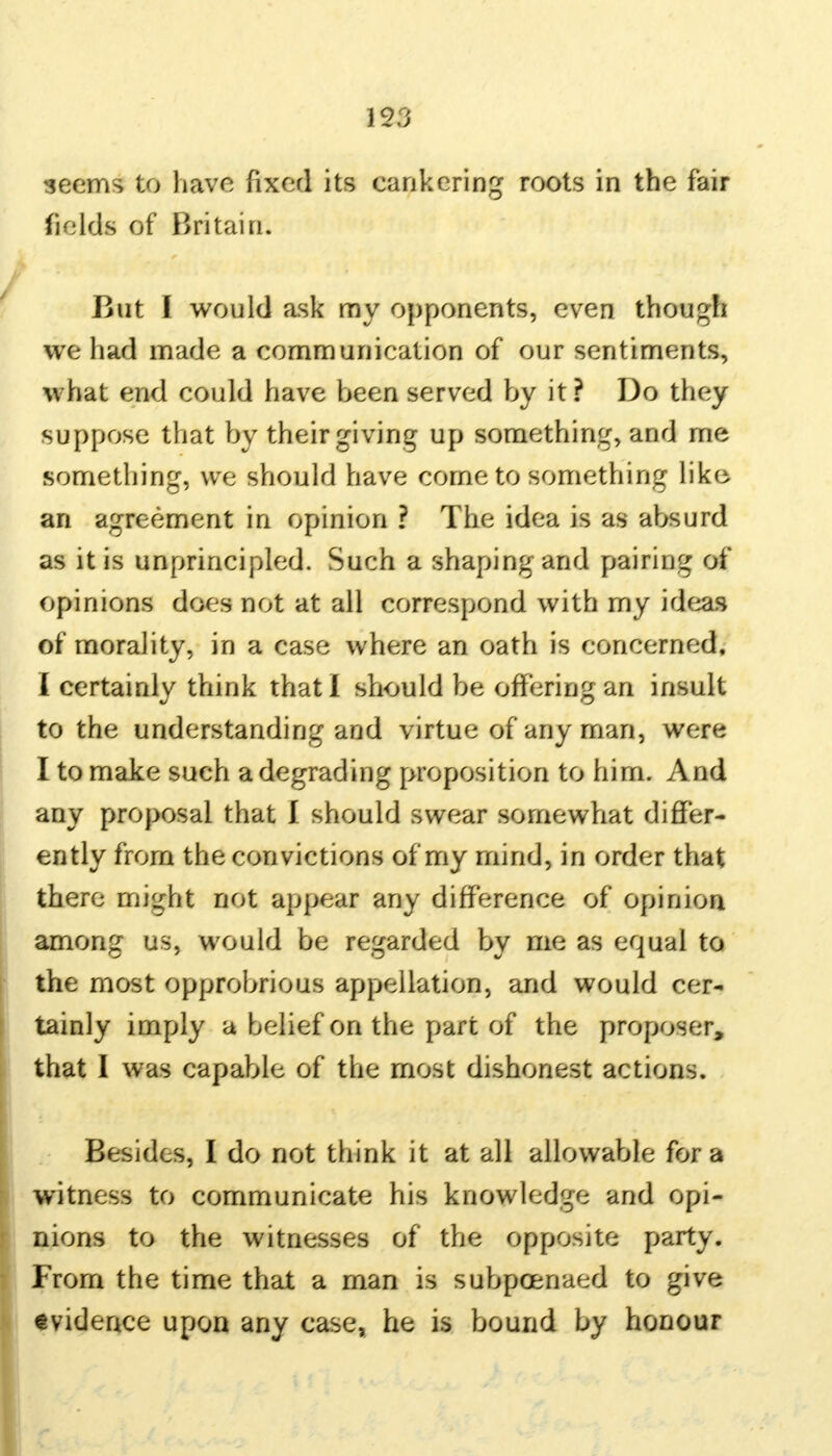 geems to have fixed its cankering roots in the fair fields of Britain. But I would ask my opponents, even though we had made a communication of our sentiments, what end could have been served by it? Do they suppose that by their giving up something, and me something, we should have come to something like an agreement in opinion ? The idea is as absurd as it is unprincipled. Such a shaping and pairing of opinions does not at all correspond with my ideas of morality, in a case where an oath is concerned, I certainly think that I should be offering an insult to the understanding and virtue of any man, were I to make such a degrading proposition to him. And any proposal that I should swear somewhat differ- ently from the convictions of my mind, in order that there might not appear any difference of opinion among us, would be regarded by me as equal to the most opprobrious appellation, and would cer- tainly imply a belief on the part of the proposer, that I was capable of the most dishonest actions. Besides, I do not think it at all allowable for a witness to communicate his know ledge and opi- nions to the witnesses of the opposite party. From the time that a man is subpoenaed to give evidence upon any case, he is bound by honour