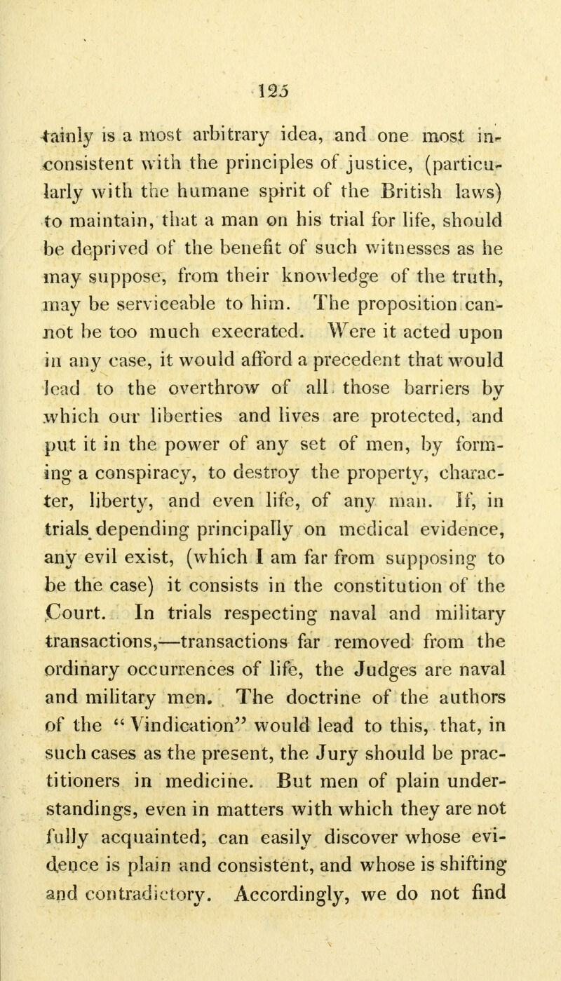 no Mainly is a most arbitrary idea, and one most in- consistent with the principles of justice, (particu- larly with the humane spirit of the British laws) to maintain, that a man on his trial for life, should be deprived of the benefit of such witnesses as he may suppose, from their knowledge of the truth, may be serviceable to him. The proposition can- not be too much execrated. Were it acted upon in any case, it would afford a precedent that would lead to the overthrow of all those barriers by which our liberties and lives are protected, and put it in the power of any set of men, by form- ing a conspiracy, to destroy the property, charac- ter, liberty, and even life, of any man. If, in trials depending principally on medical evidence, any evil exist, (which I am far from supposing to be the case) it consists in the constitution of the Court. In trials respecting naval and military transactions,—transactions far removed from the ordinary occurrences of life, the Judges are naval and military men. The doctrine of the authors of the  Vindication would lead to this, that, in such cases as the present, the Jury should be prac- titioners in medicine. But men of plain under- standings, even in matters with which they are not fully acquainted, can easily discover whose evi- dence is plain and consistent, and whose is shifting and contradictory. Accordingly, we do not find