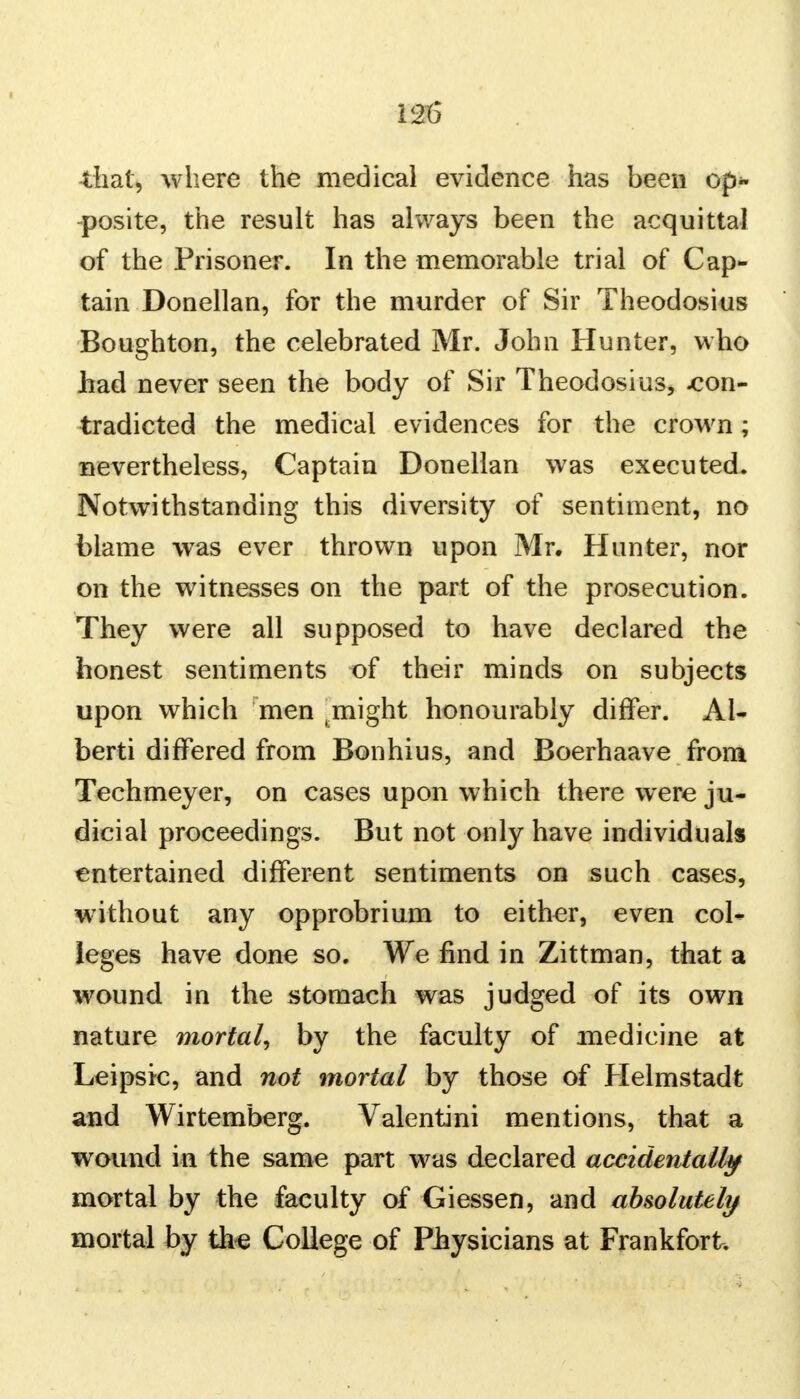 that, where the medical evidence has been op- posite, the result has always been the acquittal of the Prisoner. In the memorable trial of Cap- tain Donellan, for the murder of Sir Theodosius Boughton, the celebrated Mr. John Hunter, who Jhad never seen the body of Sir Theodosius, -con- tradicted the medical evidences for the crown; nevertheless, Captain Donellan was executed. Notwithstanding this diversity of sentiment, no blame was ever thrown upon Mr. Hunter, nor on the witnesses on the part of the prosecution. They were all supposed to have declared the honest sentiments of their minds on subjects upon which men .might honourably differ. Al- berti differed from Bonhius, and Boerhaave from Techmeyer, on cases upon which there were ju- dicial proceedings. But not only have individuals entertained different sentiments on such cases, without any opprobrium to either, even col- leges have done so. We find in Zittman, that a wound in the stomach was judged of its own nature mortal, by the faculty of medicine at Leipsic, and not mortal by those of Helmstadt and Wirtemberg. Valentini mentions, that a wound in the same part was declared accidentally mortal by the faculty of Giessen, and absolutely mortal by th-e College of Physicians at Frankfort.