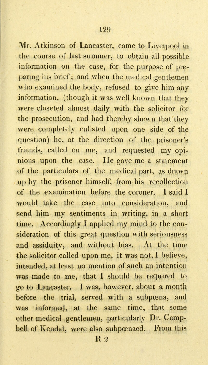 Mr, Atkinson of Lancaster, came to Liverpool in the course of last summer, to obtain all possible information on the case, for the purpose of pre- paring his brief; and when the medical gentlemen who examined the body, refused to give him any information, (though it was well known that they were closeted almost daily with the solicitor for the prosecution, and had thereby shewn that they were completely enlisted upon one side of the question) he, at the direction of the prisoner's friends, called on me, and requested my opi- nions upon the case. He gave me a statement of the particulars of the medical part, as drawn up by the prisoner himself, from his recollection of the examination before the coroner. I said I would take the case into consideration, and send him my sentiments in writing, in a short time. Accordingly I applied my mind to the con- sideration of this great question w ith seriousness and assiduity, and without bias. At the time the solicitor called upon me, it was not, I believe, intended, at least no mention of such an intention was made to me, that I should be required to go to Lancaster. I was, however, about a month before the trial, served with a subpoena, and was informed, at the same time, that some other medical gentlemen, particularly Dr. Camp- bell of Kendal, were also subpoenaed. From this R 2