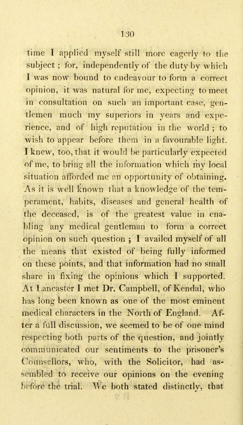 time I applied myself still more eagerly to the subject ; for, independently of the duty by which I was now bound to endeavour to form a correct opinion, it was natural for me, expecting to meet in consultation on such an important case, gen- tlemen much my superiors in years and expe- rience, and of high reputation in the world ; to wish to appear before them in a favourable light. I knew, too, that it would be particularly expected of me, to bring all the information which my local situation afforded me an opportunity of obtaining. As it is well known that a knowledge of the tem- perament, habits, diseases and general health of the deceased, is of the greatest value in ena- bling any medical gentleman to form a correct opinion on such question ; I availed myself of all the means that existed of being fully informed on these points, and that information had no small share in fixing the opinions which I supported. At Lancaster I met Dr. Campbell, of Kendal, who has long been known as one of the most eminent medical characters in the North of England. Af- ter a full discussion, we seemed to be of one mind respecting both parts of the question, and jointly communicated our sentiments to the prisoner's Counsellors, who, with the Solicitor, had as- sembled to receive our opinions on the evening before the trial. We both stated distinctly, that