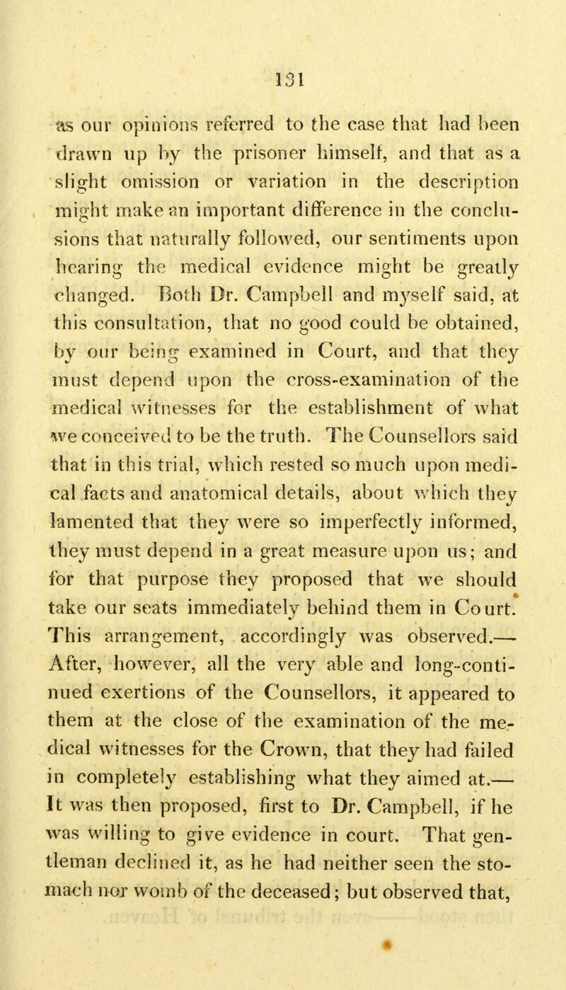 as our opinions referred to the case that had been drawn up by the prisoner himself, and that as a slight omission or variation in the description might make an important difference in the conclu- sions that naturally followed, our sentiments upon hearing the medical evidence might be greatly changed. Roth Dr. Campbell and myself said, at this consultation, that no good could be obtained, by our being examined in Court, and that they must depend upon the cross-examination of the medical witnesses for the establishment of what we conceived to be the truth. The Counsellors said that in this trial, which rested so much upon medi- cal facts and anatomical details, about which they lamented that they were so imperfectly informed, they must depend in a great measure upon us; and for that purpose they proposed that we should take our seats immediately behind them in Court. This arrangement, accordingly was observed.— After, however, all the very able and long-conti- nued exertions of the Counsellors, it appeared to them at the close of the examination of the me- dical witnesses for the Crown, that they had failed in completely establishing what they aimed at,— It was then proposed, first to Dr. Campbell, if he was willing to give evidence in court. That gen- tleman declined it, as he had neither seen the sto- mach nor womb of the deceased; but observed that,