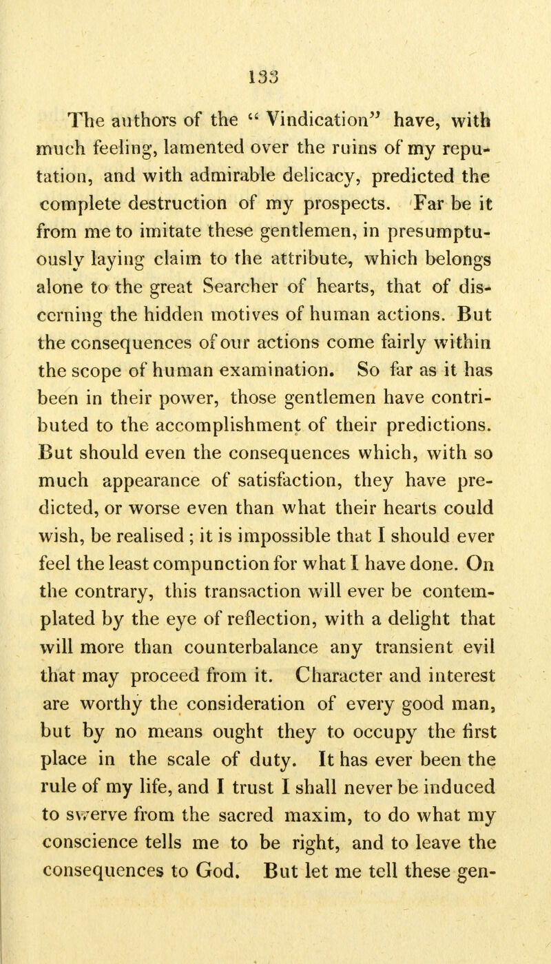 The authors of the  Vindication have, with much feeling, lamented over the ruins of my repu- tation, and with admirable delicacy, predicted the complete destruction of my prospects. Far be it from me to imitate these gentlemen, in presumptu- ously laying claim to the attribute, which belongs alone to the great Searcher of hearts, that of dis- cerning the hidden motives of human actions. But the consequences of our actions come fairly within the scope of human examination. So far as it has been in their power, those gentlemen have contri- buted to the accomplishment of their predictions. But should even the consequences which, with so much appearance of satisfaction, they have pre- dicted, or worse even than what their hearts could wish, be realised ; it is impossible that I should ever feel the least compunction for what I have done. On the contrary, this transaction will ever be contem- plated by the eye of reflection, with a delight that will more than counterbalance any transient evil that may proceed from it. Character and interest are worthy the consideration of every good man, but by no means ought they to occupy the first place in the scale of duty. It has ever been the rule of my life, and I trust I shall never be induced to swerve from the sacred maxim, to do what my conscience tells me to be right, and to leave the consequences to God. But let me tell these gen-