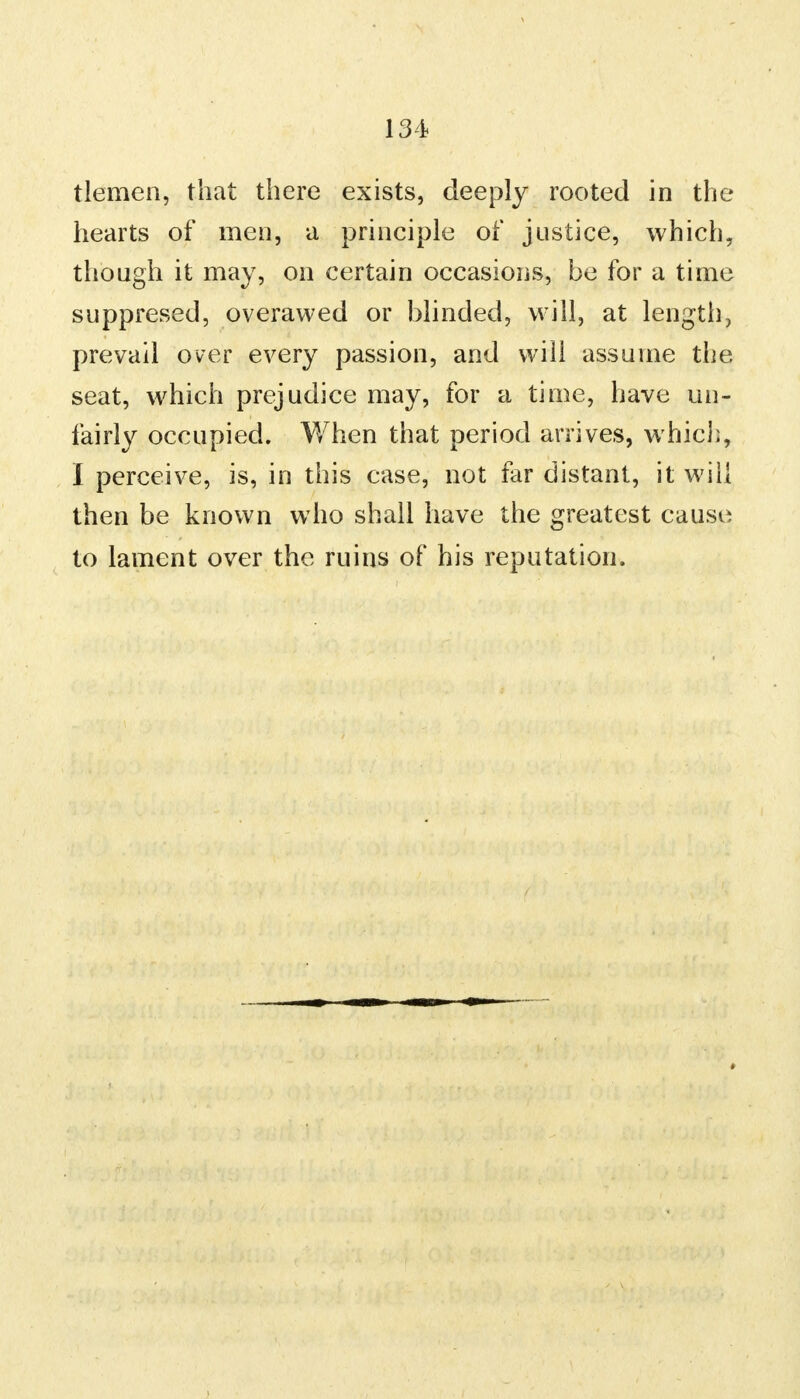 tlemen, that there exists, deeply rooted in the hearts of men, a principle of justice, which, though it may, on certain occasions, be for a time suppresed, overawed or blinded, will, at length, prevail over every passion, and will assume the seat, which prejudice may, for a time, have un- fairly occupied. When that period arrives, which, I perceive, is, in this case, not far distant, it will then be known who shall have the greatest cause to lament over the ruins of his reputation.