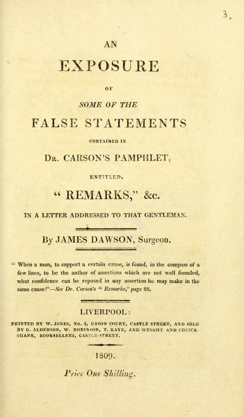 AN EXPOSURE OF SOME OF THE FALSE STATEMENTS CONTAINED IN Da. CARSON'S PAMPHLET, ENTITLED, « remarks;' &c. IN A LETTER ADDRESSED TO THAT GENTLEMAN. By JAMES DAWSON, Surgeon. il Wlien a man, to support a certain cause, is found, in the compass of a few lines, to be the author of assertions which are not well founded, what confidence can be reposed in any assertion he may make in the same cause ?—See Dr. Carson's  Remarks, page 88. LIVERPOOL: PRINTED BY W. JONES, NO. 4, UNION COURT, CASTLE STREET, AND SOLD BY G. ALDERSON, W. ROBINSON, T. KAYE, AND WRIGHT AND CRUICK- SHANK, BOOKSELLERS, CASTLE-STREET. 1809. Price One Shilling.