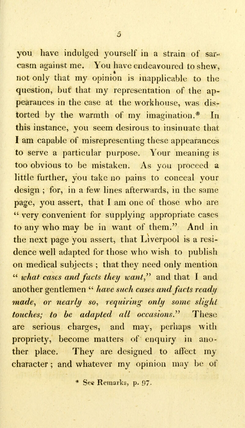 you have indulged yourself in a strain of sar- casm against me. You have endeavoured to shew, not only that my opinion is inapplicable to the question, but that my representation of the ap- pearances in the case at the workhouse, was dis- torted by the warmth of my imagination.* In this instance, you seem desirous to insinuate that I am capable of misrepresenting these appearances to serve a particular purpose. Your meaning is too obvious to be mistaken. As you proceed a little further, you take no pains to conceal your design ; for, in a few lines afterwards, in the same page, you assert, that I am one of those who are  very convenient for supplying appropriate cases to any who may be in want of them. And in the next page you assert, that Liverpool is a resi- dence well adapted for those who wish to publish on medical subjects ; that they need only mention  what cases and facts they want and that I and another gentlemen  have such cases and facts read// made, or nearly so, requiring only some slight touches; to be adapted all occasions These are serious charges, and may, perhaps with propriety, become matters of enquiry in ano- ther place. They are designed to affect my character; and whatever my opinion may be of * See Remarks, p. 97-