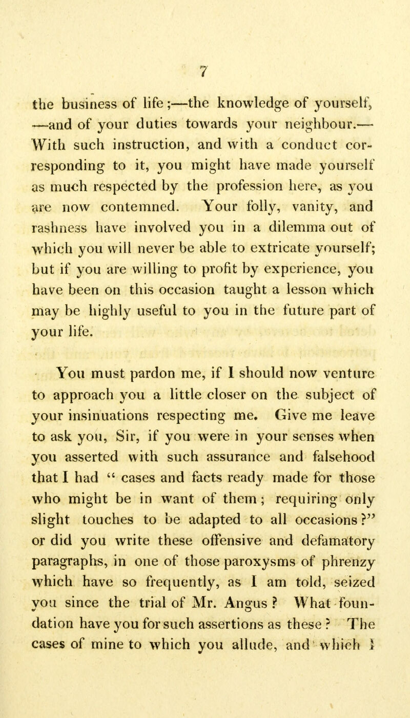 ? the business of life ;—the knowledge of yourself, —and of your duties towards your neighbour.— With such instruction, and with a conduct cor- responding to it, you might have made yourself as much respected by the profession here, as you are now contemned. Your folly, vanity, and rashness have involved you in a dilemma out of which you will never be able to extricate yourself; but if you are willing to profit by experience, you have been on this occasion taught a lesson which may be highly useful to you in the future part of your life. You must pardon me, if I should now venture to approach you a little closer on the subject of your insinuations respecting me. Give me leave to ask you, Sir, if you were in your senses when you asserted with such assurance and falsehood that I had  cases and facts ready made for those who might be in want of them; requiring only slight touches to be adapted to all occasions ? or did you write these offensive and defamatory paragraphs, in one of those paroxysms of phrenzy which have so frequently, as I am told, seized you since the trial of Mr. Angus? What foun- dation have you for such assertions as these ? The cases of mine to which you allude, and which I