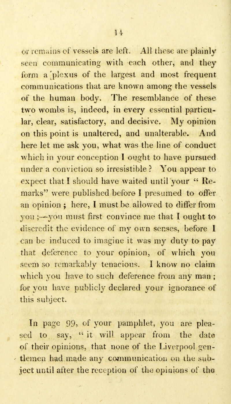 or remains of vessels are left. All these are plainly seen communicating with each other, and they form a 'plexus of the largest and most frequent communications that are known among the vessels of the human body. The resemblance of these two wombs is, indeed, in every essential particu- lar, clear, satisfactory, and decisive. My opinion on this point is unaltered, and unalterable. And here let me ask you, what was the line of conduct which in your conception I ought to have pursued under a conviction so irresistible ? You appear to expect that I should have waited until your  Re- marks were published before I presumed to offer an opinion ; here, I must be allowed to differ from you -you must first convince me that I ought to discredit the evidence of my own senses, before I can be induced to imagine it was my duty to pay that Reference to your opinion, of which you seem so remarkably tenacious. I know no claim which you have to such deference from any man ; for you have publicly declared your ignorance of this subject. In page 99, of your pamphlet, you are plea- sed to say, 44 it will appear from the date of their opinions, that none of the Liverpool gen- ' tlemen had made any communication on the sub- ject until after the reception of the opinions of the