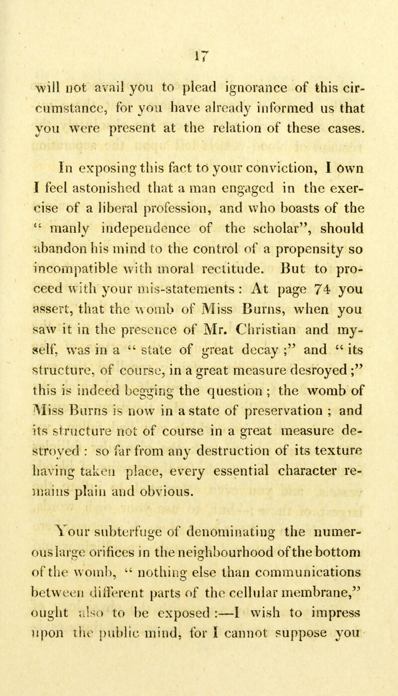 will not avail you to plead ignorance of this cir- cumstance, for you have already informed us that you were present at the relation of these cases. In exposing this fact to your conviction, I own I feel astonished that a man engaged in the exer- cise of a liberal profession, and who boasts of the <c manly independence of the scholar, should abandon his mind to the control of a propensity so incompatible with moral rectitude. But to pro- ceed with your mis-statements : At page 74 you assert, that the womb of Miss Burns, when you saw it in the presence of Mr. Christian and my- self, was in a 66 state of great decay and  its structure, of course, in a great measure desroyed ; this is indeed begging the question ; the womb of Miss Burns is now in a state of preservation ; and its structure not of course in a great measure de- stroyed : so far from any destruction of its texture having taken place, every essential character re- mains plain and obvious. Your subterfuge of denominating the numer- ous large orifices in the neighbourhood of the bottom of the womb, 44 nothing else than communications between different parts of the cellular membrane, ought also to be exposed :—1 wish to impress upon the public mind, for I cannot suppose you