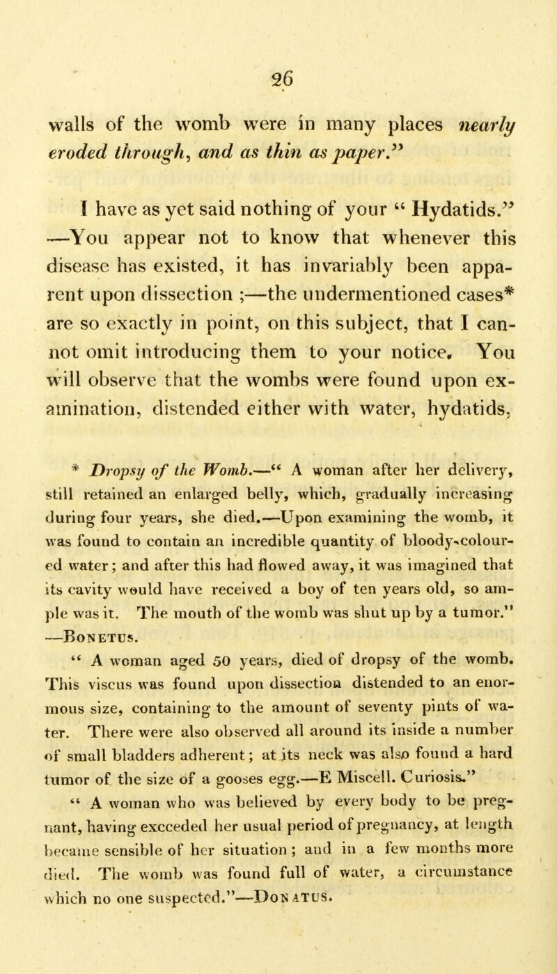 walls of the womb were in many places nearly eroded through, and as thin as paper. I have as yet said nothing of your  Hydatids. —You appear not to know that whenever this disease has existed, it has invariably been appa- rent upon dissection ;—the undermentioned cases* are so exactly in point, on this subject, that I can- not omit introducing them to your notice. You will observe that the wombs were found upon ex- amination, distended either with water, hydatids. * Dropsy of the Womb.— A woman after her delivery, still retained an enlarged belly, which, gradually increasing during four years, she died.—Upon examining the womb, it was found to contain an incredible quantity of bloody-»colour- cd water; and after this had flowed away, it was imagined that its cavity would have received a boy of ten years old, so am- ple was it. The mouth of the womb was shut up by a tumor. BONETUS.  A woman aged 50 years, died of dropsy of the womb. This viscus was found upon dissection distended to an enor- mous size, containing to the amount of seventy pints of wa- ter. There were also observed all around its inside a number of small bladders adherent; at its neck was also found a hard tumor of the size of a gooses egg.—E Miscell. Curiosis,  A woman who was believed by every body to be preg- nant, having exceeded her usual period of pregnancy, at length became sensible of her situation ; and in a few months more died. The womb was found full of water, a circumstance which no one suspected.—Donatus.