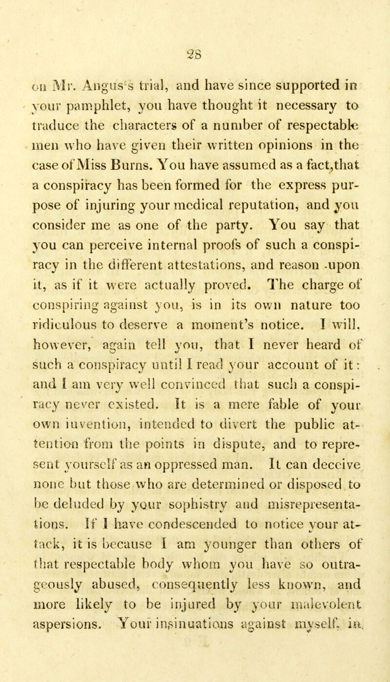 on Mr. Angus's trial, and have since supported in your pamphlet, you have thought it necessary to traduce the characters of a number of respectable men who have given their written opinions in the case of Miss Burns. You have assumed as a fact,that a conspiracy has been formed for the express pur- pose of injuring your medical reputation, and you consider me as one of the party. You say that you can perceive internal proofs of such a conspi- racy in the different attestations, and reason -upon it, as if it were actually proved. The charge of conspiring against you, is in its own nature too ridiculous to deserve a moment's notice. I will, however, again tell you, that I never heard of such a conspiracy until I read your account of it: and 1 am very well convinced that such a conspi- racy never existed. It is a mere fable of your own invention, intended to divert the public at- tention from the points in dispute, and to repre- sent yourself as an oppressed man. It can deceive none but those who are determined or disposed to be deluded by your sophistry and misrepresenta- tions. If I have condescended to notice your at- tack, it is because I am younger than others of that respectable body whom you have so outra- geously abused, consequently less known, and more likely to be injured by your malevolent aspersions. Your insinuations against myself, im