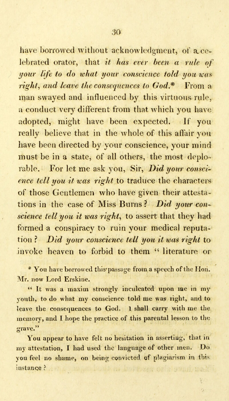 have borrowed without acknowledgment, of a.ce- lebrated orator, that it has ever been a rule of your life to do what your conscience told you was right, and leave the consequences to God* From a man swayed and influenced by this virtuous rule, a conduct very different from that which you have adopted, might have been expected. If you really believe that in the whole of this affair you have been directed by your conscience, your mind must be in a state, of all others, the most deplo- rable. For let me ask you, Sir, Did your consci- ence tell you it teas right to traduce the characters of those Gentlemen who have given their attesta- tions in the case of Miss Burns ? Did your con- science tell you it was right, to assert that they had formed a conspiracy to ruin your medical reputa- tion ? Did your conscience tell you it ims right to invoke heaven to forbid to them  literature or * You have borrowed this'passage from a speech of the Hon. Mr. now Lord Erskine.  It was a maxim strongly inculcated upon me in my youth, to do what my conscience told me was right, and to leave the consequences to God. 1 shall carry with me the memory, and I hope the practice of this parental lesson to the grave. You appear to have felt no hesitation in asserting, that in my attestation, I had used the language of other men. Do you feel no shame, on being convicted of plagiarism in thin instance ?