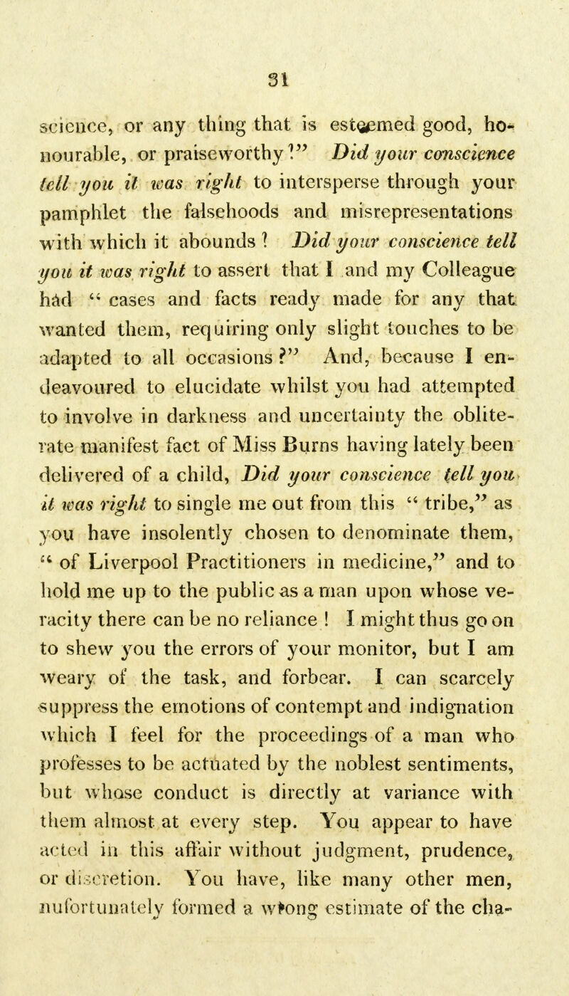 science, or any thing that is esteemed good, ho- nourable, or praiseworthy ] Did your conscience (ell you it teas right to intersperse through your pamphlet the falsehoods and misrepresentations with which it abounds 1 Did your conscience tell you it was right to assert that I and my Colleague had  cases and facts ready made for any that wanted them, requiring only slight touches to be adapted to all occasions ? And, because I en- deavoured to elucidate whilst you had attempted to involve in darkness and uncertainty the oblite- rate manifest fact of Miss Burns having lately been delivered of a child, Did your conscience tell you it ivas right to single me out from this  tribe, as you have insolently chosen to denominate them, iC of Liverpool Practitioners in medicine, and to hold me up to the public as a man upon whose ve- racity there can be no reliance ! I might thus go on to shew you the errors of your monitor, but I am weary of the task, and forbear. I can scarcely suppress the emotions of contempt and indignation which I feel for the proceedings of a man who professes to be actuated by the noblest sentiments, but whose conduct is directly at variance with them almost at every step. You appear to have acted in this affair without judgment, prudence, or discretion. You have, like many other men, nufortunately formed a wtong estimate of the cha-