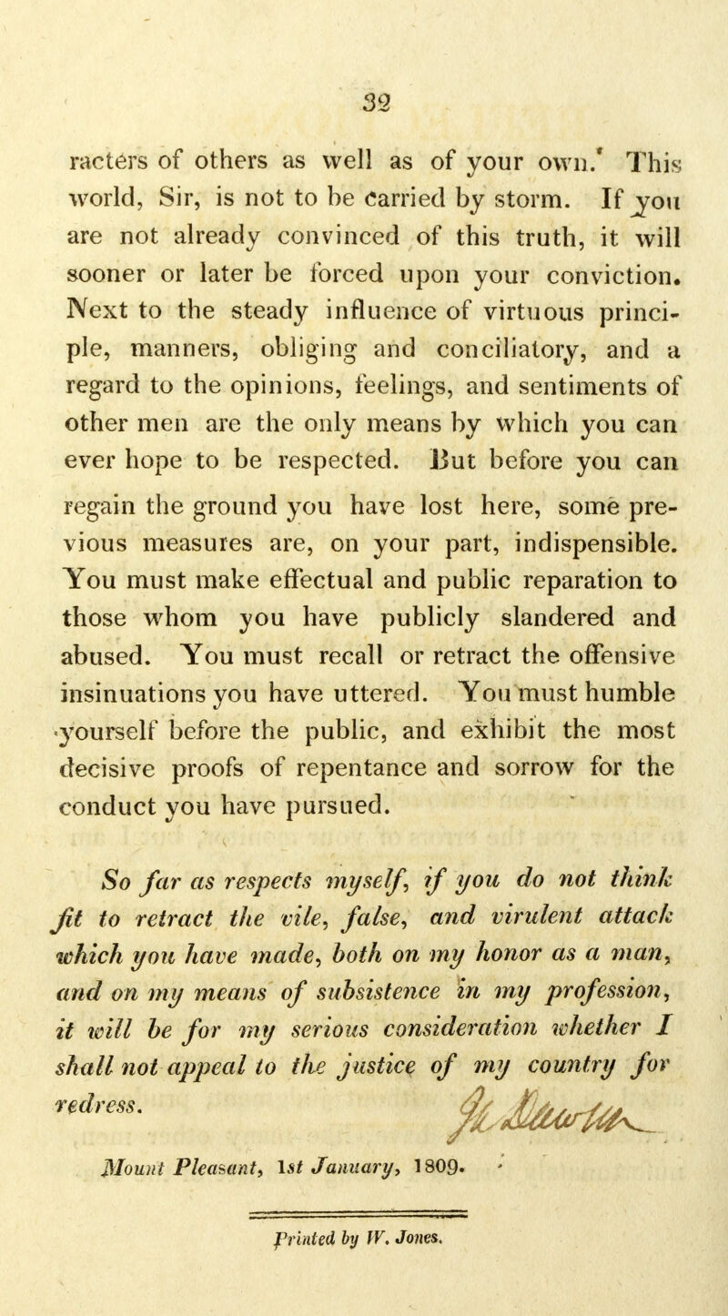 39 racters of others as well as of your own.* This world, Sir, is riot to be Carried by storm. If ^you are not already convinced of this truth, it will sooner or later be forced upon your conviction. Next to the steady influence of virtuous princi- ple, manners, obliging and conciliatory, and a regard to the opinions, feelings, and sentiments of other men are the only means by which you can ever hope to be respected. But before you can regain the ground you have lost here, some pre- vious measures are, on your part, indispensible. You must make effectual and public reparation to those whom you have publicly slandered and abused. You must recall or retract the offensive insinuations you have uttered. You must humble •yourself before the public, and exhibit the most decisive proofs of repentance and sorrow for the conduct you have pursued. So far as respects myself, if you do not think jit to retract the vile, false, and virulent attack which you have made, both on my honor as a man, and on my means of subsistence in my profession, it will be for my serious consideration whether I shall not appeal to the justice of my country for redress. Mount Pleasant, 1st Januaryy 1809. Printed by W. Jones.