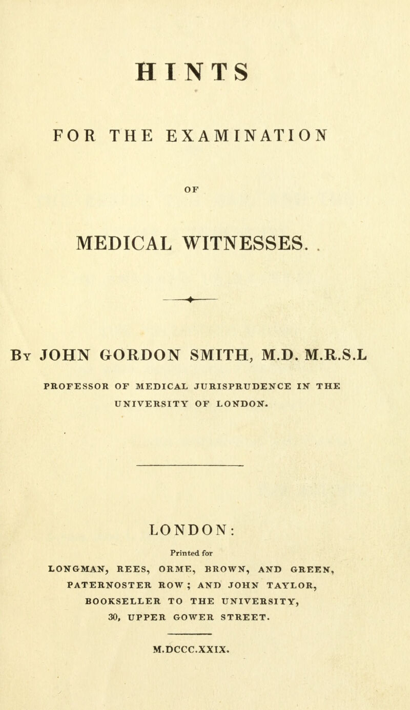 FOR THE EXAMINATION OF MEDICAL WITNESSES. JOHN GORDON SMITH, M.D. M.R.S.L PROFESSOR OF MEDICAL JURISPRUDENCE IN THE UNIVERSITY OF LONDON. LONDON: Printed for LONGMAN, REES, ORME, BROWN, AND GREEN, PATERNOSTER ROW ; AND JOHN TAYLOR, BOOKSELLER TO THE UNIVERSITY, 30, UPPER GOWER STREET. M.DCCC.XXIX.