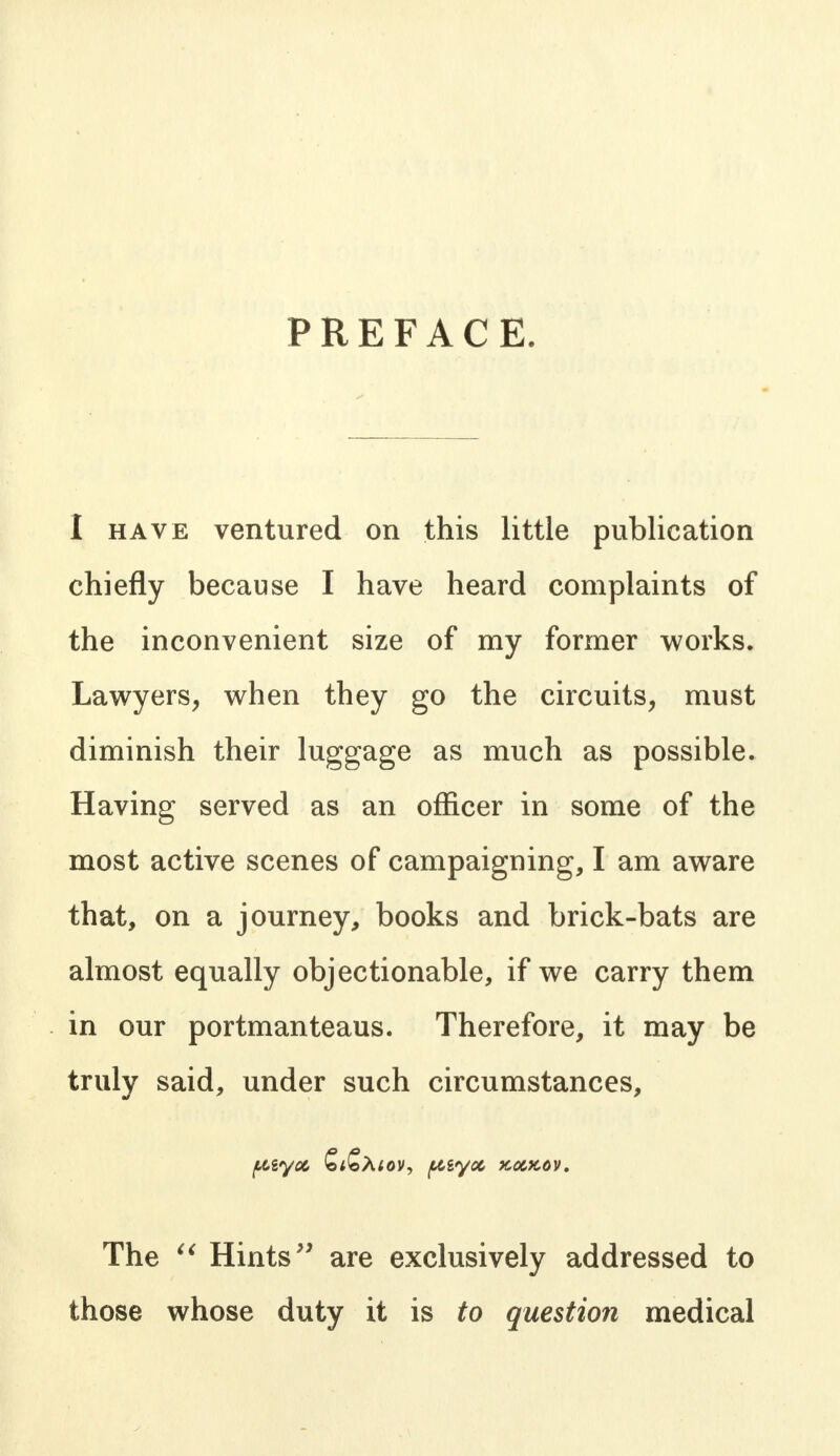 PREFACE. I have ventured on this little publication chiefly because I have heard complaints of the inconvenient size of my former works. Lawyers, when they go the circuits, must diminish their luggage as much as possible. Having served as an officer in some of the most active scenes of campaigning, I am aware that, on a journey, books and brick-bats are almost equally objectionable, if we carry them in our portmanteaus. Therefore, it may be truly said, under such circumstances, The  Hints are exclusively addressed to those whose duty it is to question medical