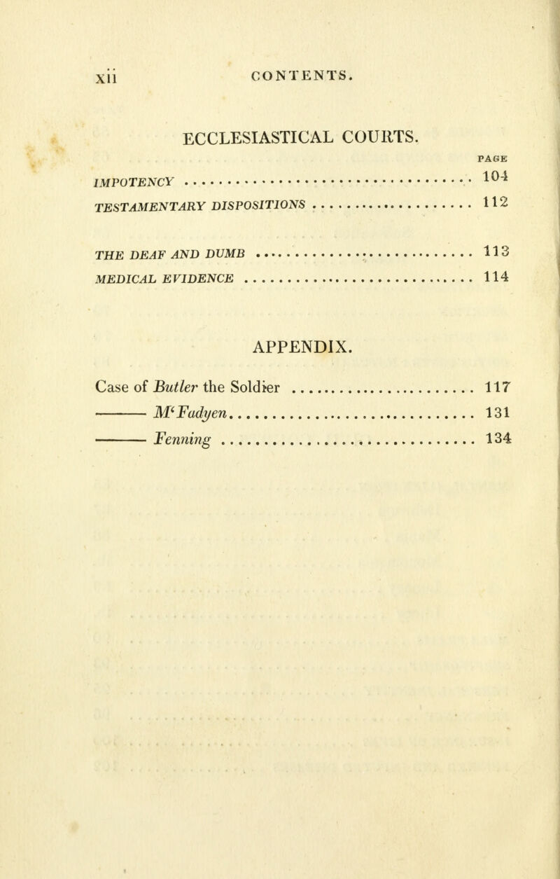 ECCLESIASTICAL COURTS. PAGE IMPOTENCY 104 TESTAMENTARY DISPOSITIONS 112 THE DEAF AND DUMB 113 MEDICAL EVIDENCE 114 APPENDIX. Case of Butler the Soldier 117 MFadyen 131 Fenning 134