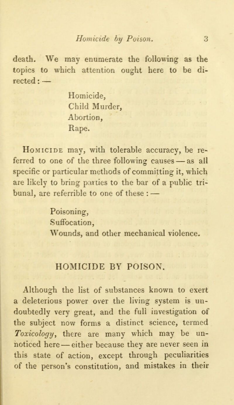 death. We may enumerate the following as the topics to which attention ought here to be di- rected : — Homicide, Child Murder, Abortion, Rape. Homicide may, with tolerable accuracy, be re- ferred to one of the three following causes — as all specific or particular methods of committing it, which are likely to bring pen ties to the bar of a public tri- bunal, are referrible to one of these : — Poisoning, Suffocation, Wounds, and other mechanical violence. HOMICIDE BY POISON. Although the list of substances known to exert a deleterious power over the living system is un- doubtedly very great, and the full investigation of the subject now forms a distinct science, termed Toxicology, there are many which may be un- noticed here — either because they are never seen in this state of action, except through peculiarities of the person's constitution, and mistakes in their