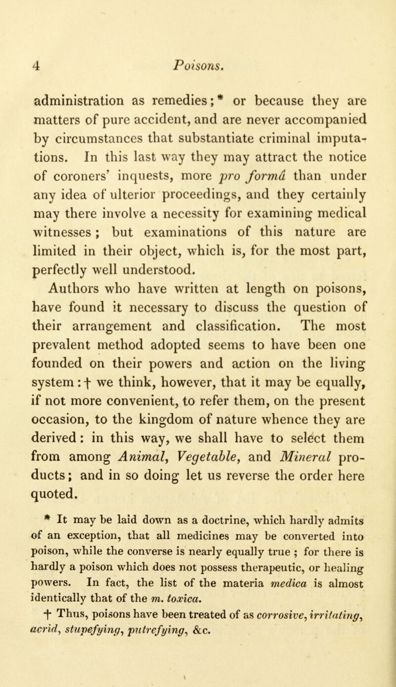 administration as remedies;* or because they are matters of pure accident, and are never accompanied by circumstances that substantiate criminal imputa- tions. In this last way they may attract the notice of coroners' inquests, more pro forma than under any idea of ulterior proceedings, and they certainly may there involve a necessity for examining medical witnesses; but examinations of this nature are limited in their object, which is, for the most part, perfectly well understood. Authors who have written at length on poisons, have found it necessary to discuss the question of their arrangement and classification. The most prevalent method adopted seems to have been one founded on their powers and action on the living system: f we think, however, that it may be equally, if not more convenient, to refer them, on the present occasion, to the kingdom of nature whence they are derived: in this way, we shall have to select them from among Animal, Vegetable, and Mineral pro- ducts ; and in so doing let us reverse the order here quoted. * It may be laid down as a doctrine, which hardly admits of an exception, that all medicines may be converted into poison, while the converse is nearly equally true ; for there is hardly a poison which does not possess therapeutic, or healing powers. In fact, the list of the materia medica is almost identically that of the m. toxica. ■f Thus, poisons have been treated of as corrosive, irritating, acrid, stupefying, putrefying, &c.