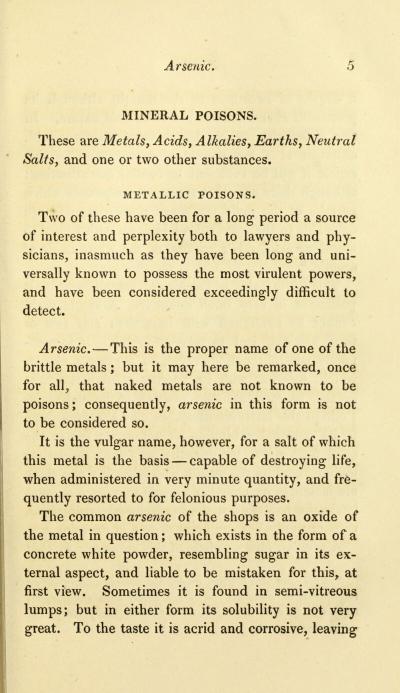 MINERAL POISONS. These are Metals, Acids, Alkalies, Earths, Neutral Salts, and one or two other substances. METALLIC POISONS. Two of these have been for a long period a source of interest and perplexity both to lawyers and phy- sicians, inasmuch as they have been long and uni- versally known to possess the most virulent powers, and have been considered exceedingly difficult to detect. Arsenic. — This is the proper name of one of the brittle metals; but it may here be remarked, once for all, that naked metals are not known to be poisons; consequently, arsenic in this form is not to be considered so. It is the vulgar name, however, for a salt of which this metal is the basis — capable of destroying life, when administered in very minute quantity, and fre- quently resorted to for felonious purposes. The common arsenic of the shops is an oxide of the metal in question; which exists in the form of a concrete white powder, resembling sugar in its ex- ternal aspect, and liable to be mistaken for this, at first view. Sometimes it is found in semi-vitreous lumps; but in either form its solubility is not very great. To the taste it is acrid and corrosive, leaving