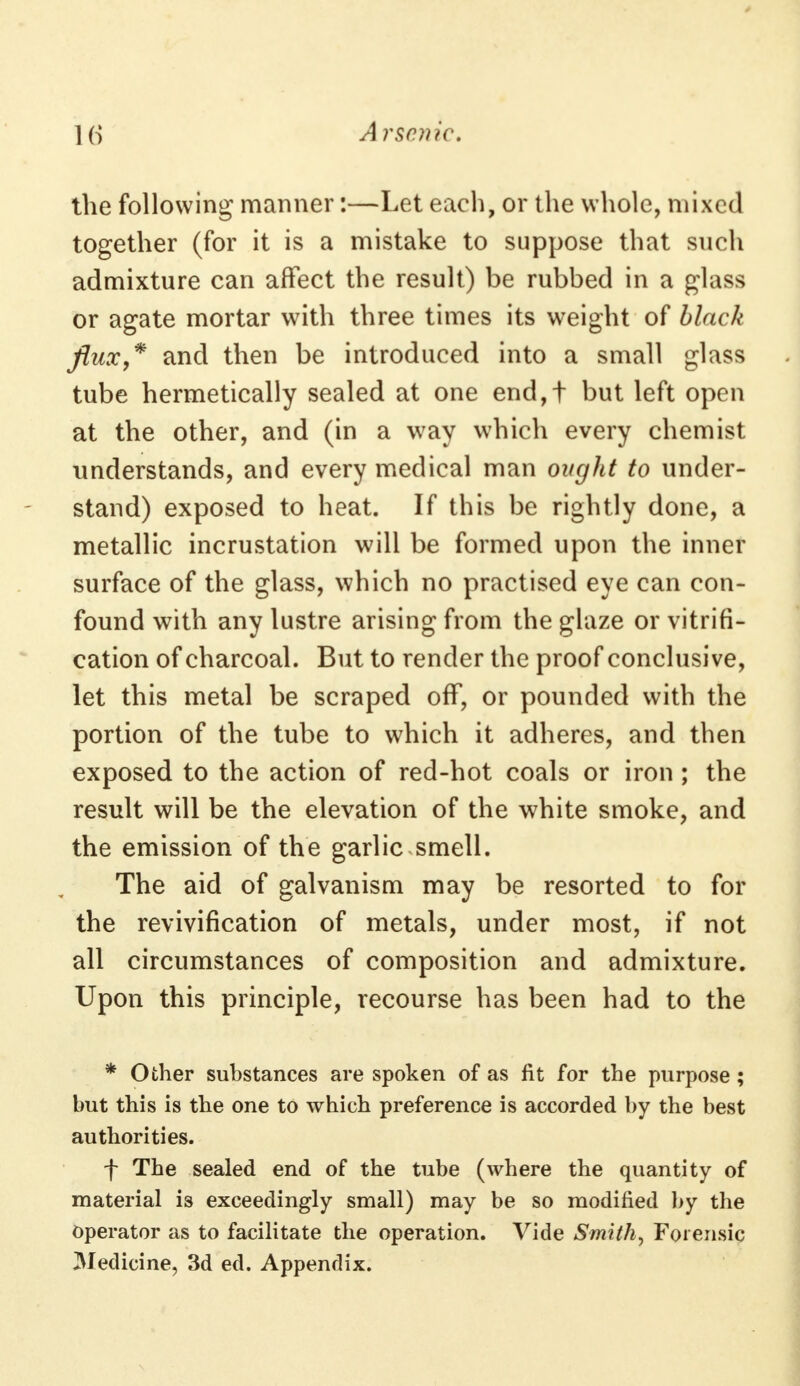 the following manner:—Let each, or the whole, mixed together (for it is a mistake to suppose that such admixture can affect the result) be rubbed in a glass or agate mortar with three times its weight of black flux,* and then be introduced into a small glass tube hermetically sealed at one end,t but left open at the other, and (in a way which every chemist understands, and every medical man ought to under- stand) exposed to heat. If this be rightly done, a metallic incrustation will be formed upon the inner surface of the glass, which no practised eye can con- found with any lustre arising from the glaze or vitrifi- cation of charcoal. But to render the proof conclusive, let this metal be scraped off, or pounded with the portion of the tube to which it adheres, and then exposed to the action of red-hot coals or iron; the result will be the elevation of the white smoke, and the emission of the garlic smell. The aid of galvanism may be resorted to for the revivification of metals, under most, if not all circumstances of composition and admixture. Upon this principle, recourse has been had to the * Other substances are spoken of as lit for the purpose ; but this is the one to which preference is accorded by the best authorities. f The sealed end of the tube (where the quantity of material is exceedingly small) may be so modified by the Operator as to facilitate the operation. Vide Smith, Forensic Medicine, 3d ed. Appendix.