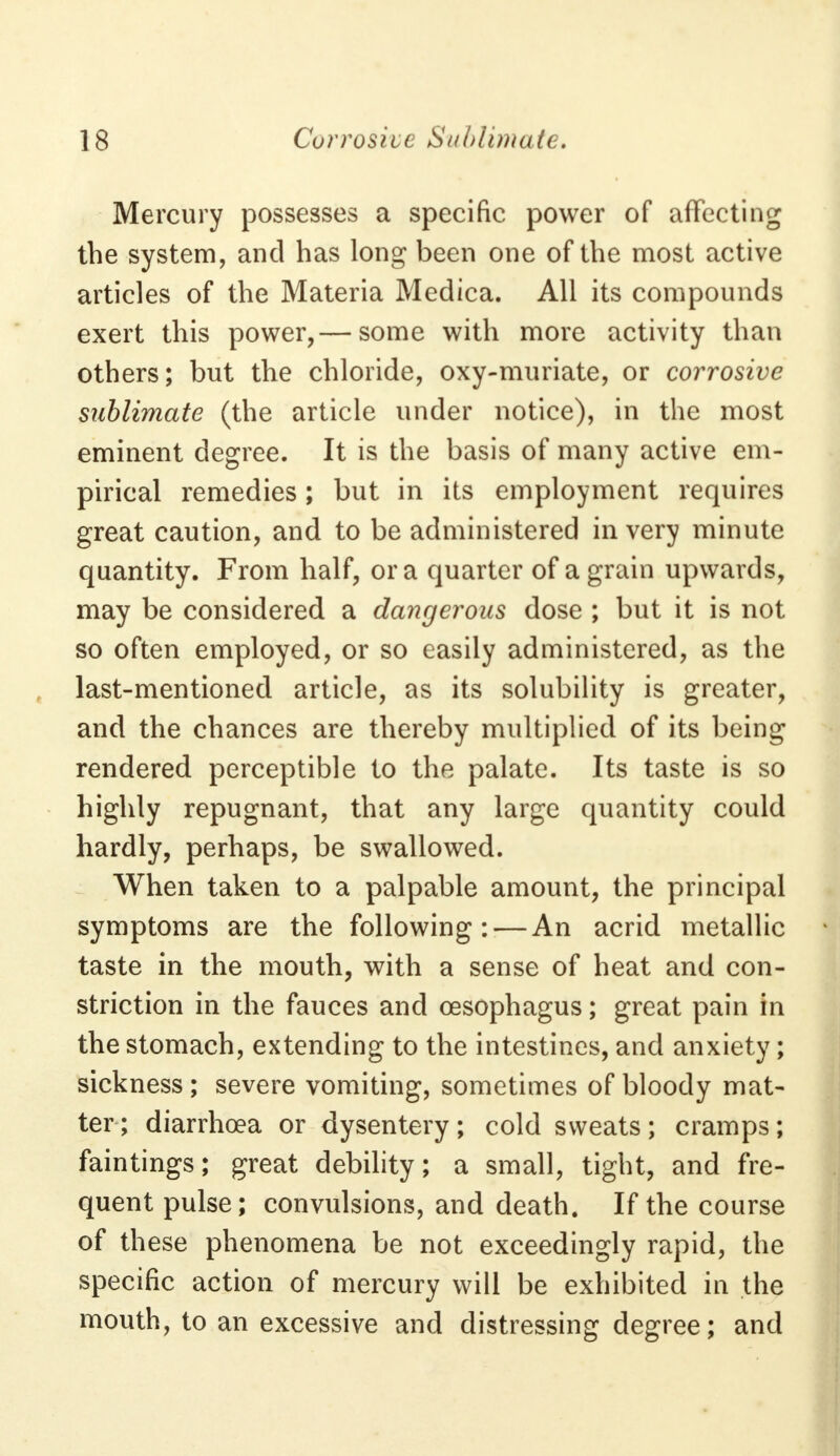 Mercury possesses a specific power of affecting the system, and has long been one of the most active articles of the Materia Medica. All its compounds exert this power,— some with more activity than others; but the chloride, oxy-muriate, or corrosive sublimate (the article under notice), in the most eminent degree. It is the basis of many active em- pirical remedies; but in its employment requires great caution, and to be administered in very minute quantity. From half, or a quarter of a grain upwards, may be considered a dangerous dose ; but it is not so often employed, or so easily administered, as the last-mentioned article, as its solubility is greater, and the chances are thereby multiplied of its being rendered perceptible to the palate. Its taste is so highly repugnant, that any large quantity could hardly, perhaps, be swallowed. When taken to a palpable amount, the principal symptoms are the following: — An acrid metallic taste in the mouth, with a sense of heat and con- striction in the fauces and oesophagus; great pain in the stomach, extending to the intestines, and anxiety; sickness; severe vomiting, sometimes of bloody mat- ter; diarrhoea or dysentery; cold sweats; cramps; faintings; great debility; a small, tight, and fre- quent pulse; convulsions, and death. If the course of these phenomena be not exceedingly rapid, the specific action of mercury will be exhibited in the mouth, to an excessive and distressing degree; and