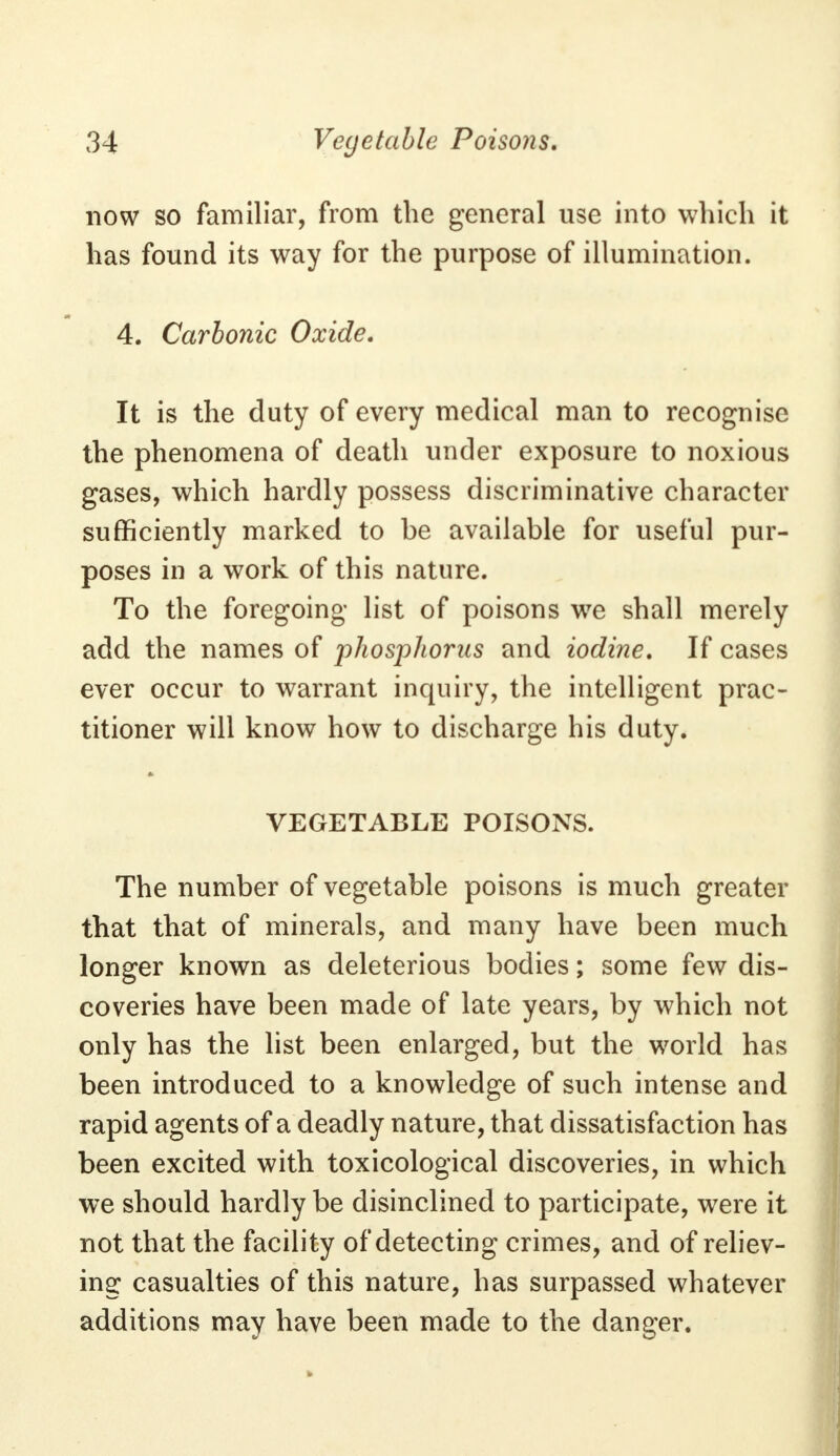 now so familiar, from the general use into which it has found its way for the purpose of illumination. 4. Carbonic Oxide. It is the duty of every medical man to recognise the phenomena of death under exposure to noxious gases, which hardly possess discriminative character sufficiently marked to be available for useful pur- poses in a work of this nature. To the foregoing list of poisons we shall merely add the names of phosphorus and iodine. If cases ever occur to warrant inquiry, the intelligent prac- titioner will know how to discharge his duty. VEGETABLE POISONS. The number of vegetable poisons is much greater that that of minerals, and many have been much longer known as deleterious bodies; some few dis- coveries have been made of late years, by which not only has the list been enlarged, but the world has been introduced to a knowledge of such intense and rapid agents of a deadly nature, that dissatisfaction has been excited with toxicological discoveries, in which we should hardly be disinclined to participate, were it not that the facility of detecting crimes, and of reliev- ing casualties of this nature, has surpassed whatever additions may have been made to the danger.