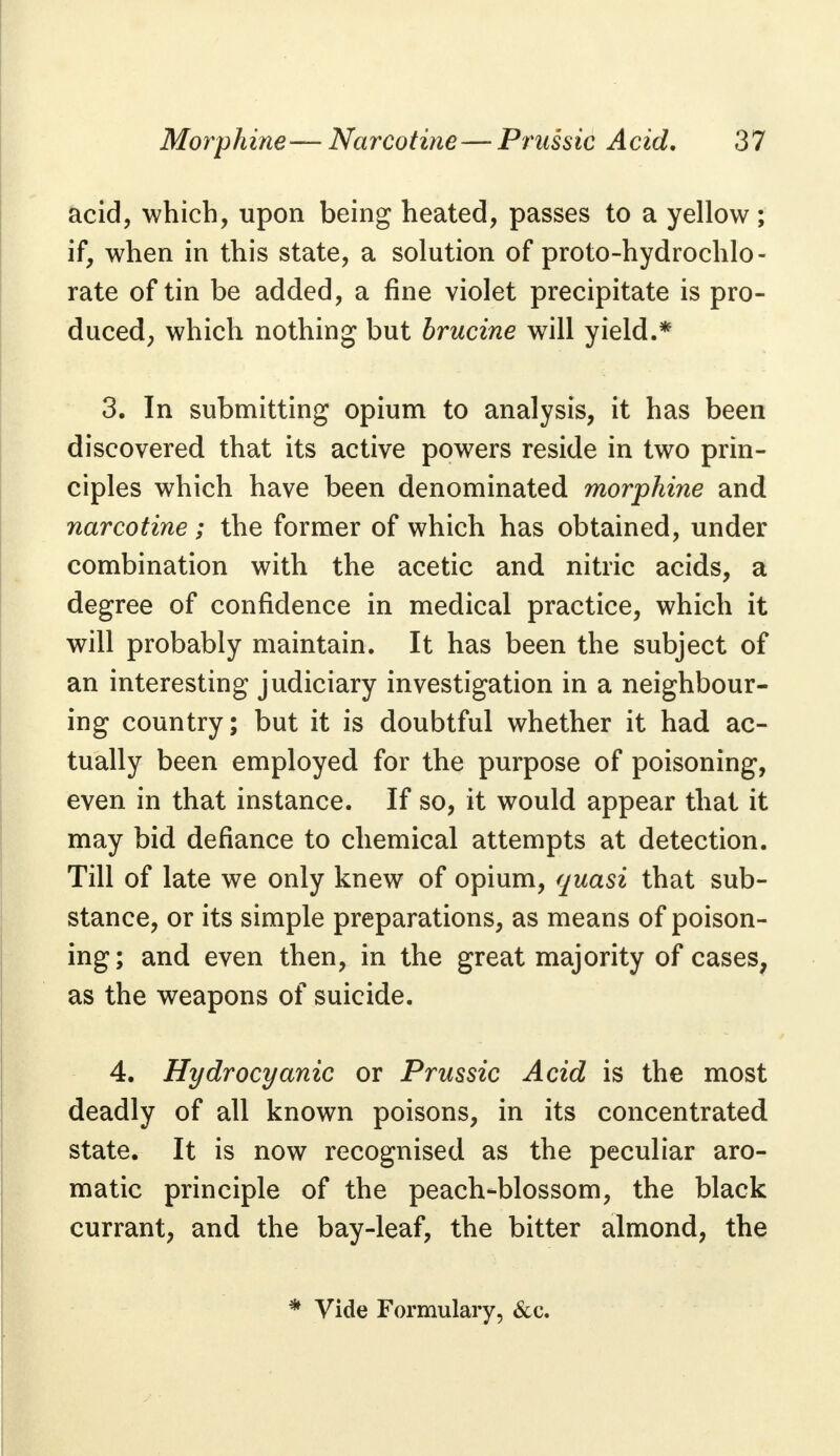 acid, which, upon being heated, passes to a yellow; if, when in this state, a solution of proto-hydrochlo- rate of tin be added, a fine violet precipitate is pro- duced, which nothing but brucine will yield.* 3. In submitting opium to analysis, it has been discovered that its active powers reside in two prin- ciples which have been denominated morphine and narcotine; the former of which has obtained, under combination with the acetic and nitric acids, a degree of confidence in medical practice, which it will probably maintain. It has been the subject of an interesting judiciary investigation in a neighbour- ing country; but it is doubtful whether it had ac- tually been employed for the purpose of poisoning, even in that instance. If so, it would appear that it may bid defiance to chemical attempts at detection. Till of late we only knew of opium, quasi that sub- stance, or its simple preparations, as means of poison- ing; and even then, in the great majority of cases, as the weapons of suicide. 4. Hydrocyanic or Prussic Acid is the most deadly of all known poisons, in its concentrated state. It is now recognised as the peculiar aro- matic principle of the peach-blossom, the black currant, and the bay-leaf, the bitter almond, the * Vide Formulary, &c.