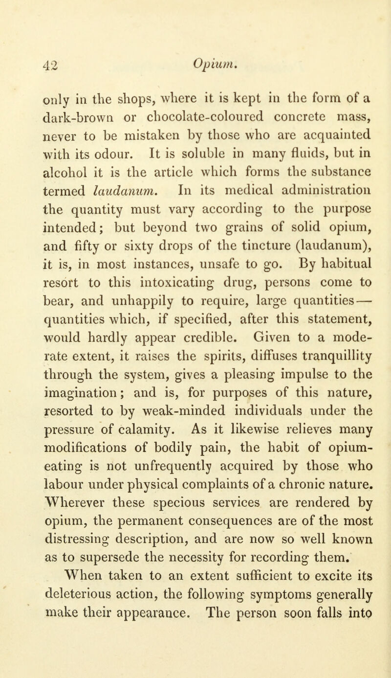only in the shops, where it is kept in the form of a dark-brown or chocolate-coloured concrete mass, never to be mistaken by those who are acquainted with its odour. It is soluble in many fluids, but in alcohol it is the article which forms the substance termed laudanum. In its medical administration the quantity must vary according to the purpose intended; but beyond two grains of solid opium, and fifty or sixty drops of the tincture (laudanum), it is, in most instances, unsafe to go. By habitual resort to this intoxicating drug, persons come to bear, and unhappily to require, large quantities — quantities which, if specified, after this statement, would hardly appear credible. Given to a mode- rate extent, it raises the spirits, diffuses tranquillity through the system, gives a pleasing impulse to the imagination; and is, for purposes of this nature, resorted to by weak-minded individuals under the pressure of calamity. As it likewise relieves many modifications of bodily pain, the habit of opium- eating is not unfrequently acquired by those who labour under physical complaints of a chronic nature. Wherever these specious services are rendered by opium, the permanent consequences are of the most distressing description, and are now so well known as to supersede the necessity for recording them. When taken to an extent sufficient to excite its deleterious action, the folio wing symptoms generally make their appearance. The person soon falls into