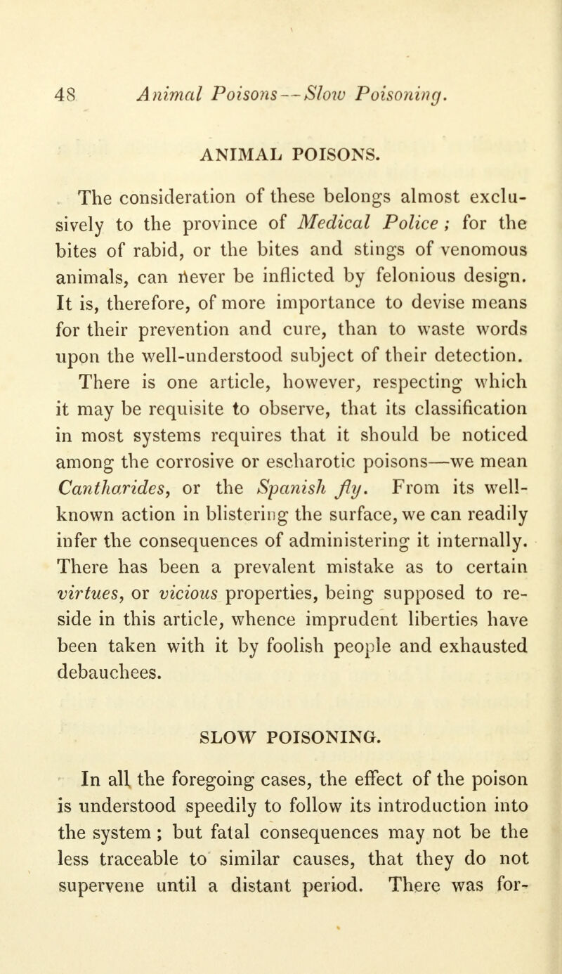 ANIMAL POISONS. . The consideration of these belongs almost exclu- sively to the province of Medical Police ; for the bites of rabid, or the bites and stings of venomous animals, can never be inflicted by felonious design. It is, therefore, of more importance to devise means for their prevention and cure, than to waste words upon the well-understood subject of their detection. There is one article, however, respecting which it may be requisite to observe, that its classification in most systems requires that it should be noticed among the corrosive or escharotic poisons—we mean Cantharidcs, or the Spanish fly. From its well- known action in blistering the surface, we can readily infer the consequences of administering it internally. There has been a prevalent mistake as to certain virtues, or vicious properties, being supposed to re- side in this article, whence imprudent liberties have been taken with it by foolish people and exhausted debauchees. SLOW POISONING. In all the foregoing cases, the effect of the poison is understood speedily to follow its introduction into the system ; but fatal consequences may not be the less traceable to similar causes, that they do not supervene until a distant period. There was for-