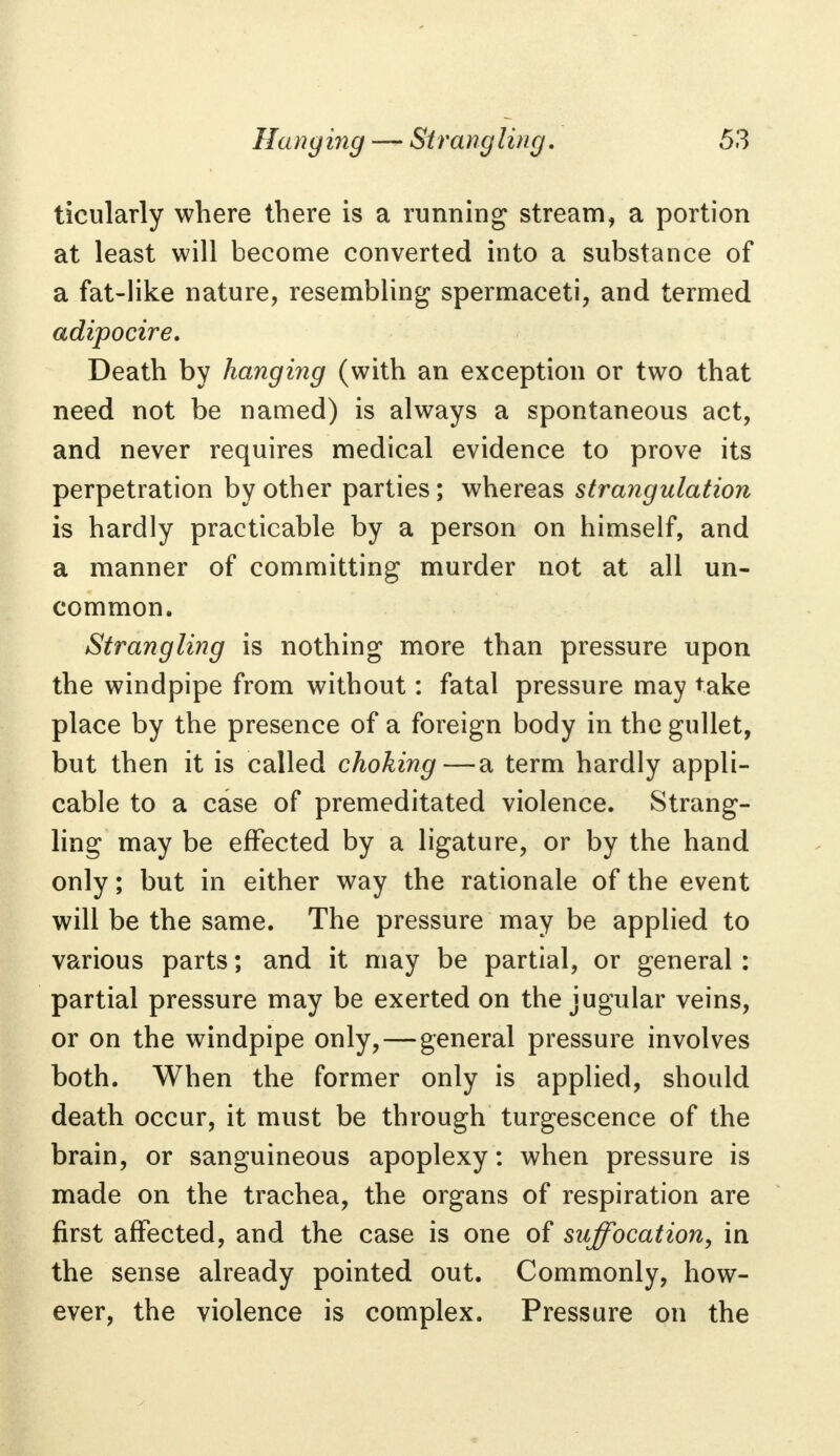 ticularly where there is a running stream, a portion at least will become converted into a substance of a fat-like nature, resembling spermaceti, and termed adipocire. Death by hanging (with an exception or two that need not be named) is always a spontaneous act, and never requires medical evidence to prove its perpetration by other parties; whereas strangulation is hardly practicable by a person on himself, and a manner of committing murder not at all un- common. Strangling is nothing more than pressure upon the windpipe from without: fatal pressure may take place by the presence of a foreign body in the gullet, but then it is called choking—a term hardly appli- cable to a case of premeditated violence. Strang- ling may be effected by a ligature, or by the hand only; but in either way the rationale of the event will be the same. The pressure may be applied to various parts; and it may be partial, or general : partial pressure may be exerted on the jugular veins, or on the windpipe only, — general pressure involves both. When the former only is applied, should death occur, it must be through turgescence of the brain, or sanguineous apoplexy: when pressure is made on the trachea, the organs of respiration are first affected, and the case is one of suffocation, in the sense already pointed out. Commonly, how- ever, the violence is complex. Pressure on the