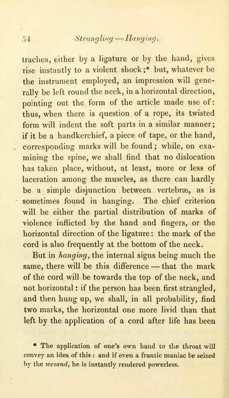 trachea, either by a ligature or by the hand, gives rise instantly to a violent shock;* but, whatever be the instrument employed, an impression will gene- rally be left round the neck, in a horizontal direction, pointing out the form of the article made use of: thus, when there is question of a rope, its twisted form will indent the soft parts in a similar manner; if it be a handkerchief, a piece of tape, or the hand, corresponding marks will be found; while, on exa- mining the spine, we shall find that no dislocation has taken place, without, at least, more or less of laceration among the muscles, as there can hardly be a simple disjunction between vertebra, as is sometimes found in hanging. The chief criterion will be either the partial distribution of marks of violence inflicted by the hand and fingers, or the horizontal direction of the ligature: the mark of the cord is also frequently at the bottom of the neck. But in hanging, the internal signs being much the same, there will be this difference — that the mark of the cord will be towards the top of the neck, and not horizontal: if the person has been first strangled, and then hung up, we shall, in all probability, find two marks, the horizontal one more livid than that left by the application of a cord after life has been * The application of one's own hand to the throat will convey an idea of this : and if even a frantic maniac be seized by the wesand, he is instantly rendered powerless.
