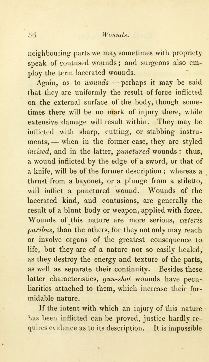 neighbouring parts we may sometimes with propriety speak of contused wounds; and surgeons also em- ploy the term lacerated wounds. Again, as to wounds — perhaps it may be said that they are uniformly the result of force inflicted on the external surface of the body, though some- times there will be no mark of injury there, while extensive damage will result within. They may be inflicted with sharp, cutting, or stabbing instru- ments, — when in the former case, they are styled incised, and in the latter, punctured wounds : thus, a wound inflicted by the edge of a sword, or that of a knife, will be of the former description ; whereas a thrust from a bayonet, or a plunge from a stiletto, will inflict a punctured wound. Wounds of the lacerated kind, and contusions, are generally the result of a blunt body or weapon, applied with force. Wounds of this nature are more serious, ceteris paribus, than the others, for they not only may reach or involve organs of the greatest consequence to life, but they are of a nature not so easily healed, as they destroy the energy and texture of the parts, as well as separate their continuity. Besides these latter characteristics, gun-shot wounds have pecu- liarities attached to them, which increase their for- midable nature. If the intent with which an injury of this nature Mas been inflicted can be proved, justice hardly re- quires evidence as to its description. It is impossible