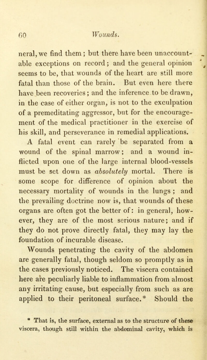 neral, we find them ; but there have been unaccount- able exceptions on record; and the general opinion \\ seems to be, that wounds of the heart are still more fatal than those of the brain. But even here there have been recoveries ; and the inference to be drawn, in the case of either organ, is not to the exculpation of a premeditating aggressor, but for the encourage- ment of the medical practitioner in the exercise of his skill, and perseverance in remedial applications. A fatal event can rarely be separated from a wound of the spinal marrow; and a wound in- flicted upon one of the large internal blood-vessels must be set down as absolutely mortal. There is some scope for difference of opinion about the necessary mortality of wounds in the lungs ; and the prevailing doctrine now is, that wounds of these organs are often got the better of: in general, how- ever, they are of the most serious nature; and if they do not prove directly fatal, they may lay the foundation of incurable disease. Wounds penetrating the cavity of the abdomen are generally fatal, though seldom so promptly as in the cases previously noticed. The viscera contained here are peculiarly liable to inflammation from almost any irritating cause, but especially from such as are applied to their peritoneal surface.* Should the * That is, the surface, external as to the structure of these viscera, though still within the abdominal cavity, which is