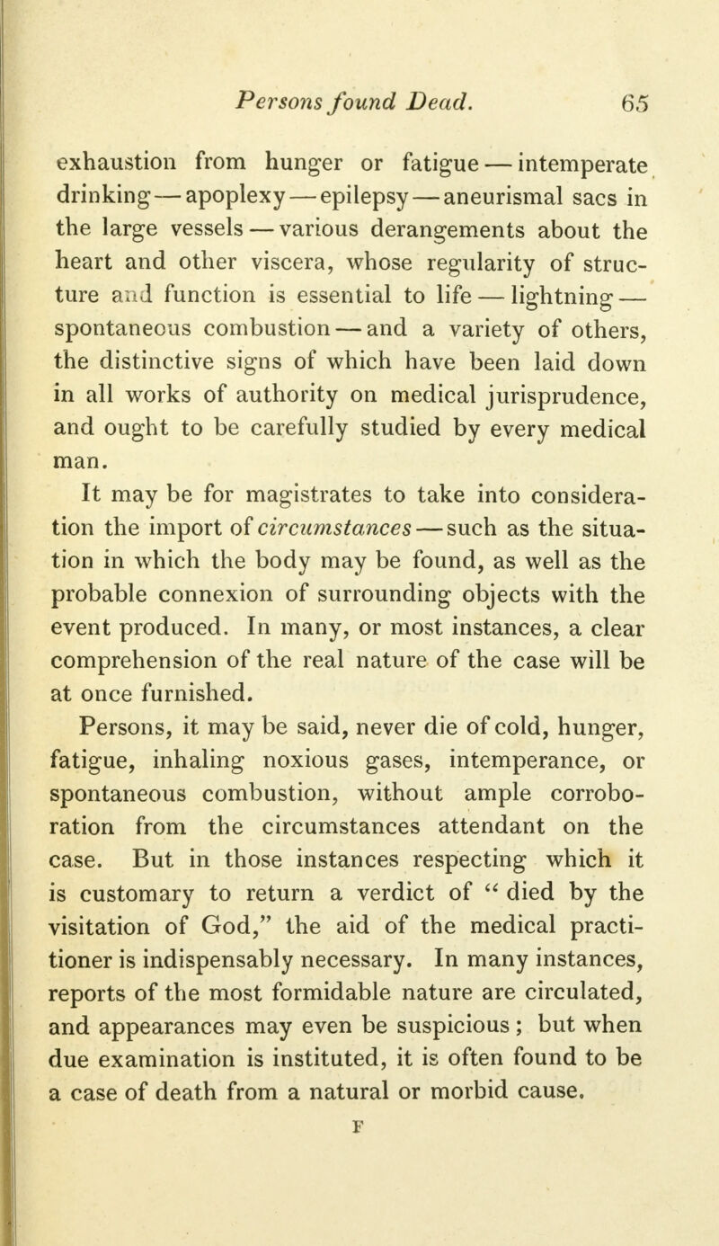 exhaustion from hunger or fatigue — intemperate drinking — apoplexy — epilepsy — aneurismal sacs in the large vessels — various derangements about the heart and other viscera, whose regularity of struc- ture and function is essential to life — lightning — spontaneous combustion — and a variety of others, the distinctive signs of which have been laid down in all works of authority on medical jurisprudence, and ought to be carefully studied by every medical man. It may be for magistrates to take into considera- tion the import of circumstances — such as the situa- tion in which the body may be found, as well as the probable connexion of surrounding objects with the event produced. In many, or most instances, a clear comprehension of the real nature of the case will be at once furnished. Persons, it may be said, never die of cold, hunger, fatigue, inhaling noxious gases, intemperance, or spontaneous combustion, without ample corrobo- ration from the circumstances attendant on the case. But in those instances respecting which it is customary to return a verdict of  died by the visitation of God, the aid of the medical practi- tioner is indispensably necessary. In many instances, reports of the most formidable nature are circulated, and appearances may even be suspicious ; but when due examination is instituted, it is often found to be a case of death from a natural or morbid cause. F