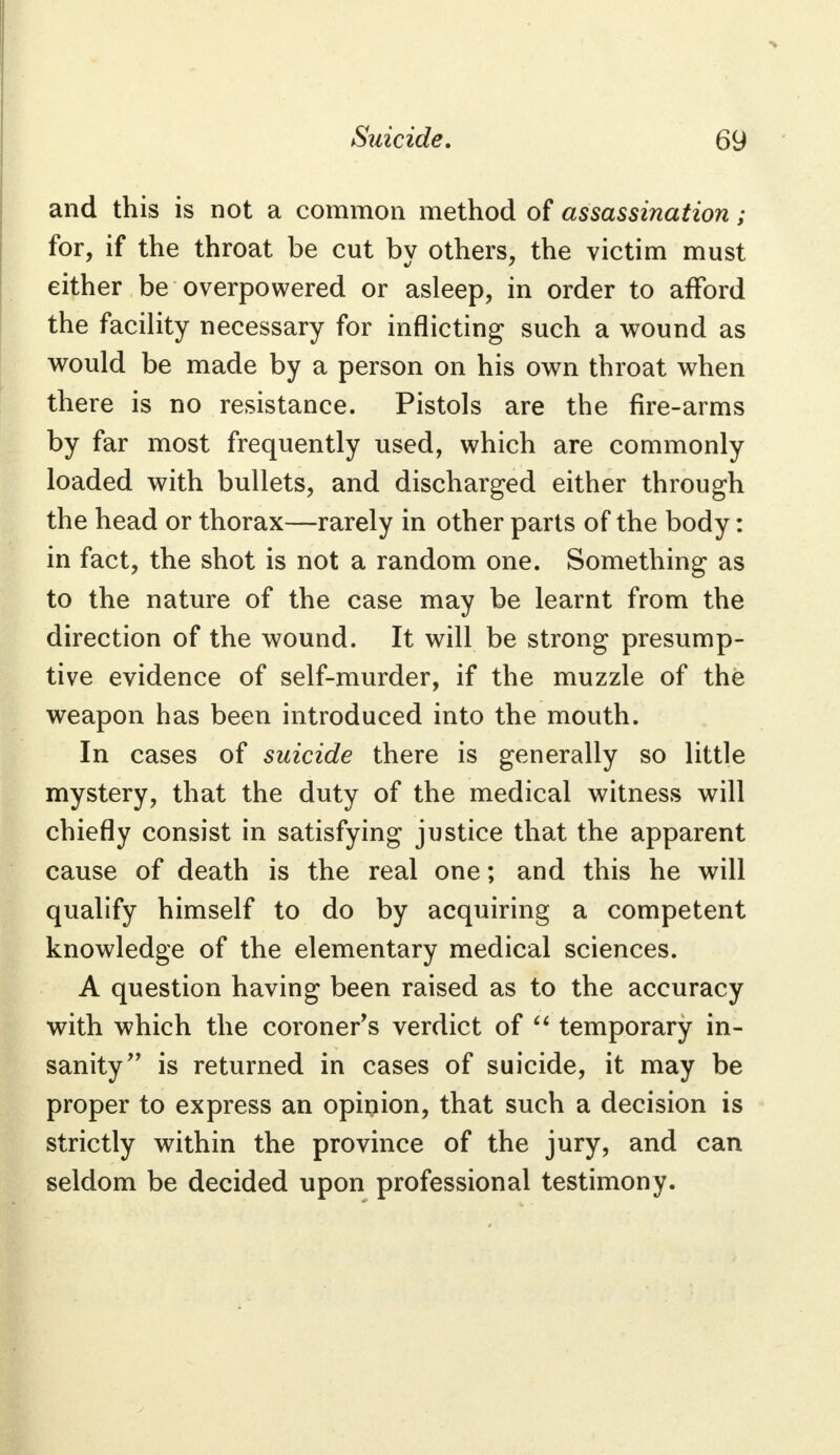 and this is not a common method of assassination; for, if the throat be cut by others, the victim must either be overpowered or asleep, in order to afford the facility necessary for inflicting such a wound as would be made by a person on his own throat when there is no resistance. Pistols are the fire-arms by far most frequently used, which are commonly loaded with bullets, and discharged either through the head or thorax—rarely in other parts of the body: in fact, the shot is not a random one. Something as to the nature of the case may be learnt from the direction of the wound. It will be strong presump- tive evidence of self-murder, if the muzzle of the weapon has been introduced into the mouth. In cases of suicide there is generally so little mystery, that the duty of the medical witness will chiefly consist in satisfying justice that the apparent cause of death is the real one; and this he will qualify himself to do by acquiring a competent knowledge of the elementary medical sciences. A question having been raised as to the accuracy with which the coroners verdict of  temporary in- sanity is returned in cases of suicide, it may be proper to express an opinion, that such a decision is strictly within the province of the jury, and can seldom be decided upon professional testimony.