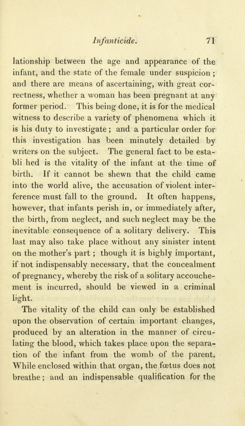 lationship between the age and appearance of the infant, and the state of the female under suspicion ; and there are means of ascertaining, with great cor- rectness, whether a woman has been pregnant at any former period. This being done, it is for the medical witness to describe a variety of phenomena which it is his duty to investigate ; and a particular order for this investigation has been minutely detailed by writers on the subject. The general fact to be esta- bli hed is the vitality of the infant at the time of birth. If it cannot be shewn that the child came into the world alive, the accusation of violent inter- ference must fall to the ground. It often happens, however, that infants perish in, or immediately after, the birth, from neglect, and such neglect may be the inevitable consequence of a solitary delivery. This last may also take place without any sinister intent on the mother's part ; though it is highly important, if not indispensably necessary, that the concealment of pregnancy, whereby the risk of a solitary accouche- ment is incurred, should be viewed in a criminal light. The vitality of the child can only be established upon the observation of certain important changes, produced by an alteration in the manner of circu- lating the blood, which takes place upon the separa- tion of the infant from the womb of the parent. While enclosed within that organ, the foetus does not breathe; and an indispensable qualification for the