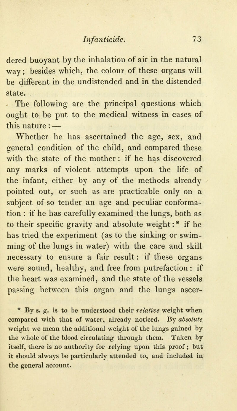 dered buoyant by the inhalation of air in the natural way; besides which, the colour of these organs will be different in the undistended and in the distended state. The following are the principal questions which ought to be put to the medical witness in cases of this nature: — Whether he has ascertained the age, sex, and general condition of the child, and compared these with the state of the mother: if he has discovered any marks of violent attempts upon the life of the infant, either by any of the methods already pointed out, or such as are practicable only on a subject of so tender an age and peculiar conforma- tion : if he has carefully examined the lungs, both as to their specific gravity and absolute weight: * if he has tried the experiment (as to the sinking or swim- ming of the lungs in water) with the care and skill necessary to ensure a fair result: if these organs were sound, healthy, and free from putrefaction: if the heart was examined, and the state of the vessels passing between this organ and the lungs ascer- * By s. g. is to be understood their relative weight when compared with that of water, already noticed. By absolute weight we mean the additional weight of the lungs gained by the whole of the blood circulating through them. Taken by itself, there is no authority for relying upon this proof; but it should always be particularly attended to, and included in the general account.