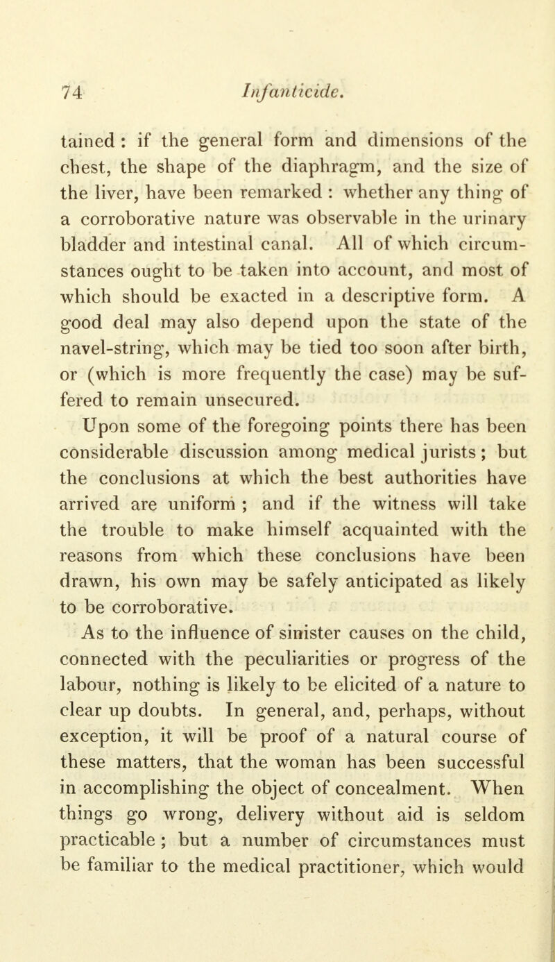 tained : if the general form and dimensions of the chest, the shape of the diaphragm, and the size of the liver, have been remarked : whether any thing of a corroborative nature was observable in the urinary bladder and intestinal canal. All of which circum- stances ought to be taken into account, and most of which should be exacted in a descriptive form. A good deal may also depend upon the state of the navel-string, which may be tied too soon after birth, or (which is more frequently the case) may be suf- fered to remain unsecured. Upon some of the foregoing points there has been considerable discussion among medical jurists; but the conclusions at which the best authorities have arrived are uniform ; and if the witness will take the trouble to make himself acquainted with the reasons from which these conclusions have been drawn, his own may be safely anticipated as likely to be corroborative. As to the influence of sinister causes on the child, connected with the peculiarities or progress of the labour, nothing is likely to be elicited of a nature to clear up doubts. In general, and, perhaps, without exception, it will be proof of a natural course of these matters, that the woman has been successful in accomplishing the object of concealment. When things go wrong, delivery without aid is seldom practicable ; but a number of circumstances must be familiar to the medical practitioner, which would