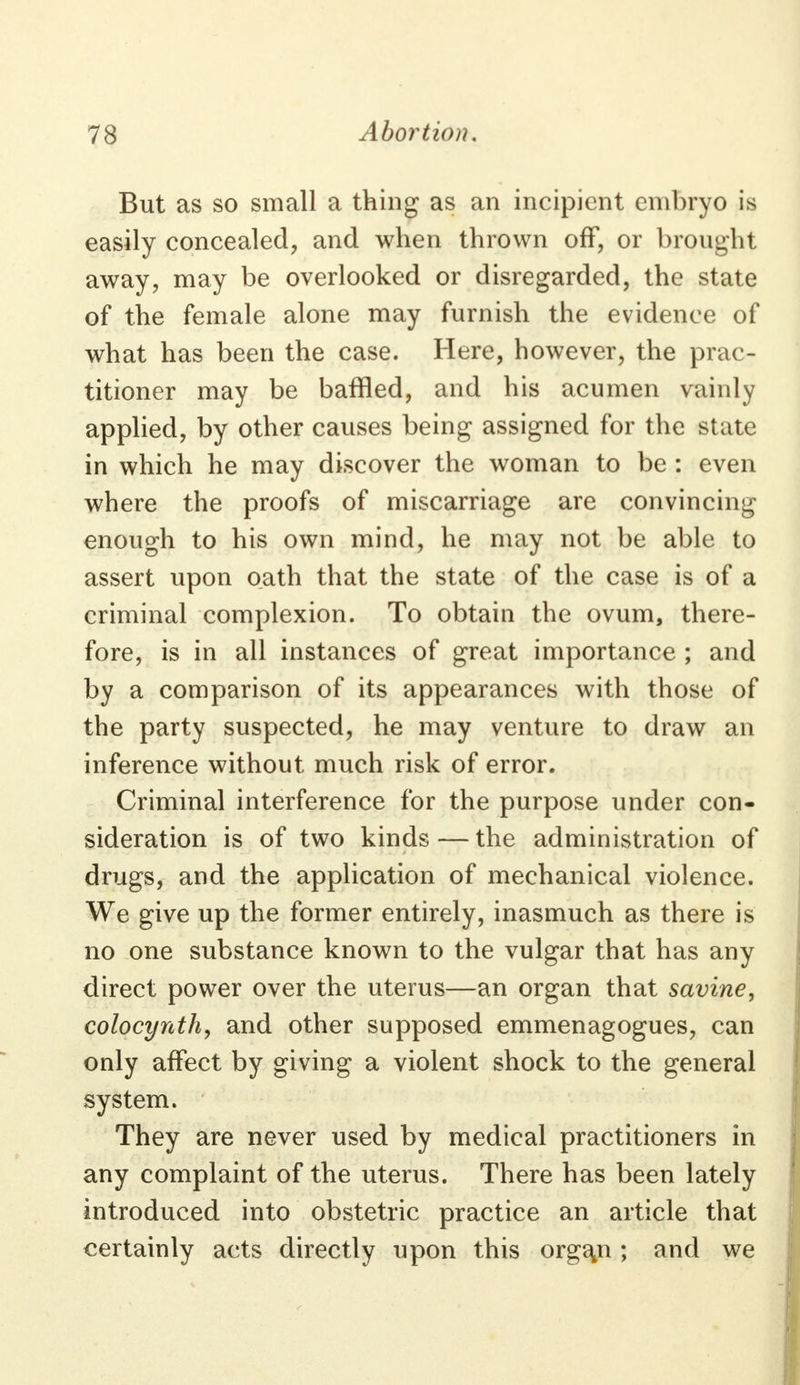 But as so small a thing as an incipient embryo is easily concealed, and when thrown off, or brought away, may be overlooked or disregarded, the state of the female alone may furnish the evidence of what has been the case. Here, however, the prac- titioner may be baffled, and his acumen vainly applied, by other causes being assigned for the state in which he may discover the woman to be : even where the proofs of miscarriage are convincing enough to his own mind, he may not be able to assert upon oath that the state of the case is of a criminal complexion. To obtain the ovum, there- fore, is in all instances of great importance ; and by a comparison of its appearances with those of the party suspected, he may venture to draw an inference without much risk of error. Criminal interference for the purpose under con- sideration is of two kinds — the administration of drugs, and the application of mechanical violence. We give up the former entirely, inasmuch as there is no one substance known to the vulgar that has any direct power over the uterus—an organ that savine, colocynth, and other supposed emmenagogues, can only affect by giving a violent shock to the general system. They are never used by medical practitioners in any complaint of the uterus. There has been lately introduced into obstetric practice an article that certainly acts directly upon this organ ; and we