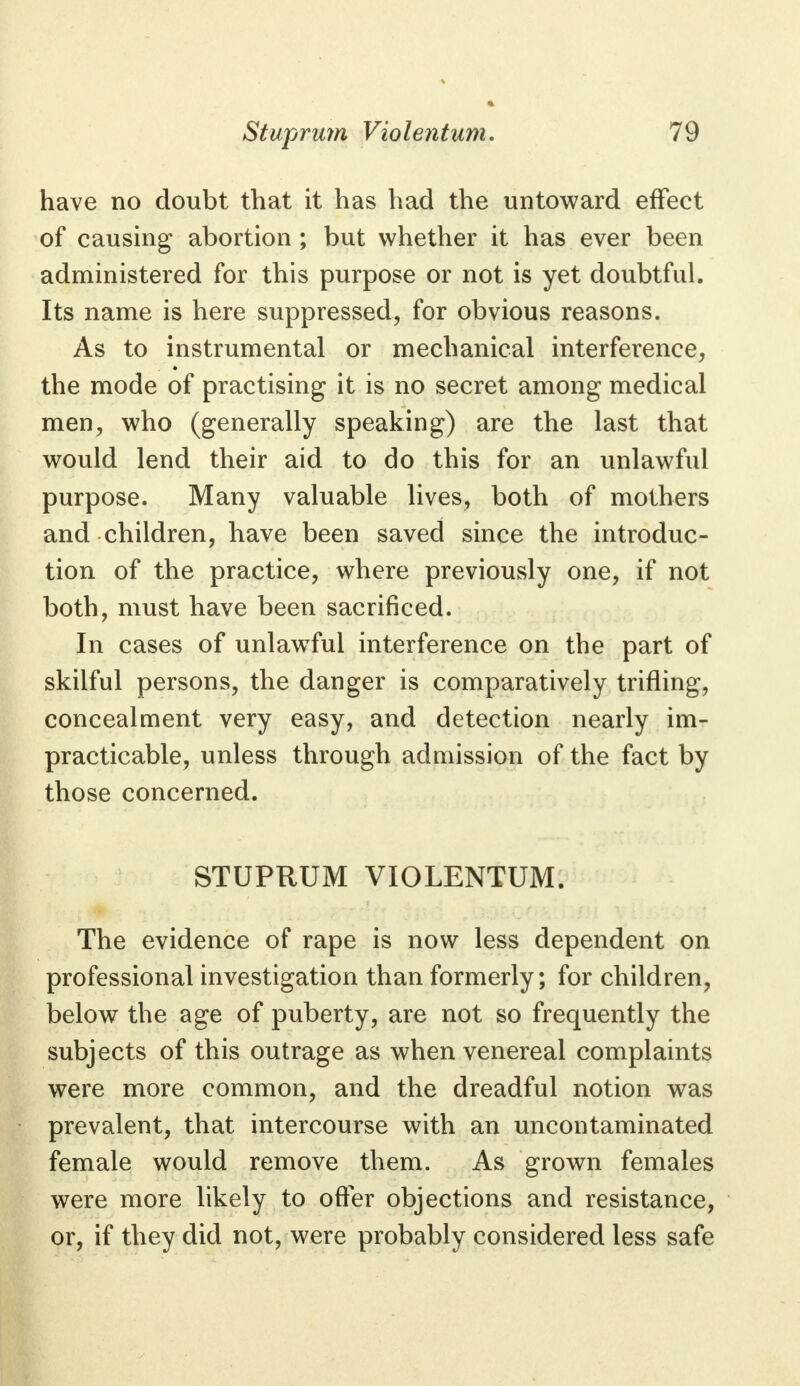 have no doubt that it has had the untoward effect of causing abortion ; but whether it has ever been administered for this purpose or not is yet doubtful. Its name is here suppressed, for obvious reasons. As to instrumental or mechanical interference, the mode of practising it is no secret among medical men, who (generally speaking) are the last that would lend their aid to do this for an unlawful purpose. Many valuable lives, both of mothers and children, have been saved since the introduc- tion of the practice, where previously one, if not both, must have been sacrificed. In cases of unlawful interference on the part of skilful persons, the danger is comparatively trifling, concealment very easy, and detection nearly im- practicable, unless through admission of the fact by those concerned. STUPRUM VIOLENTUM. The evidence of rape is now less dependent on professional investigation than formerly; for children, below the age of puberty, are not so frequently the subjects of this outrage as when venereal complaints were more common, and the dreadful notion was prevalent, that intercourse with an uncontaminated female would remove them. As grown females were more likely to offer objections and resistance, or, if they did not, were probably considered less safe