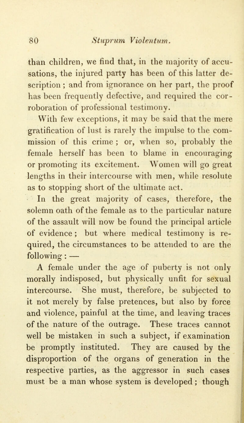 than children, we find that, in the majority of accu- sations, the injured party has been of this latter de- scription ; and from ignorance on her part, the proof has been frequently defective, and required the cor- roboration of professional testimony. With few exceptions, it may be said that the mere gratification of lust is rarely the impulse to the com- mission of this crime ; or, when so, probably the female herself has been to blame in encouraging or promoting its excitement. Women will go great lengths in their intercourse with men, while resolute as to stopping short of the ultimate act. In the great majority of cases, therefore, the solemn oath of the female as to the particular nature of the assault will now be found the principal article of evidence ; but where medical testimony is re- quired, the circumstances to be attended to are the following: — A female under the age of puberty is not only morally indisposed, but physically unfit for sexual intercourse. She must, therefore, be subjected to it not merely by false pretences, but also by force and violence, painful at the time, and leaving traces of the nature of the outrage. These traces cannot well be mistaken in such a subject, if examination be promptly instituted. They are caused by the disproportion of the organs of generation in the respective parties, as the aggressor in such cases must be a man whose system is developed; though