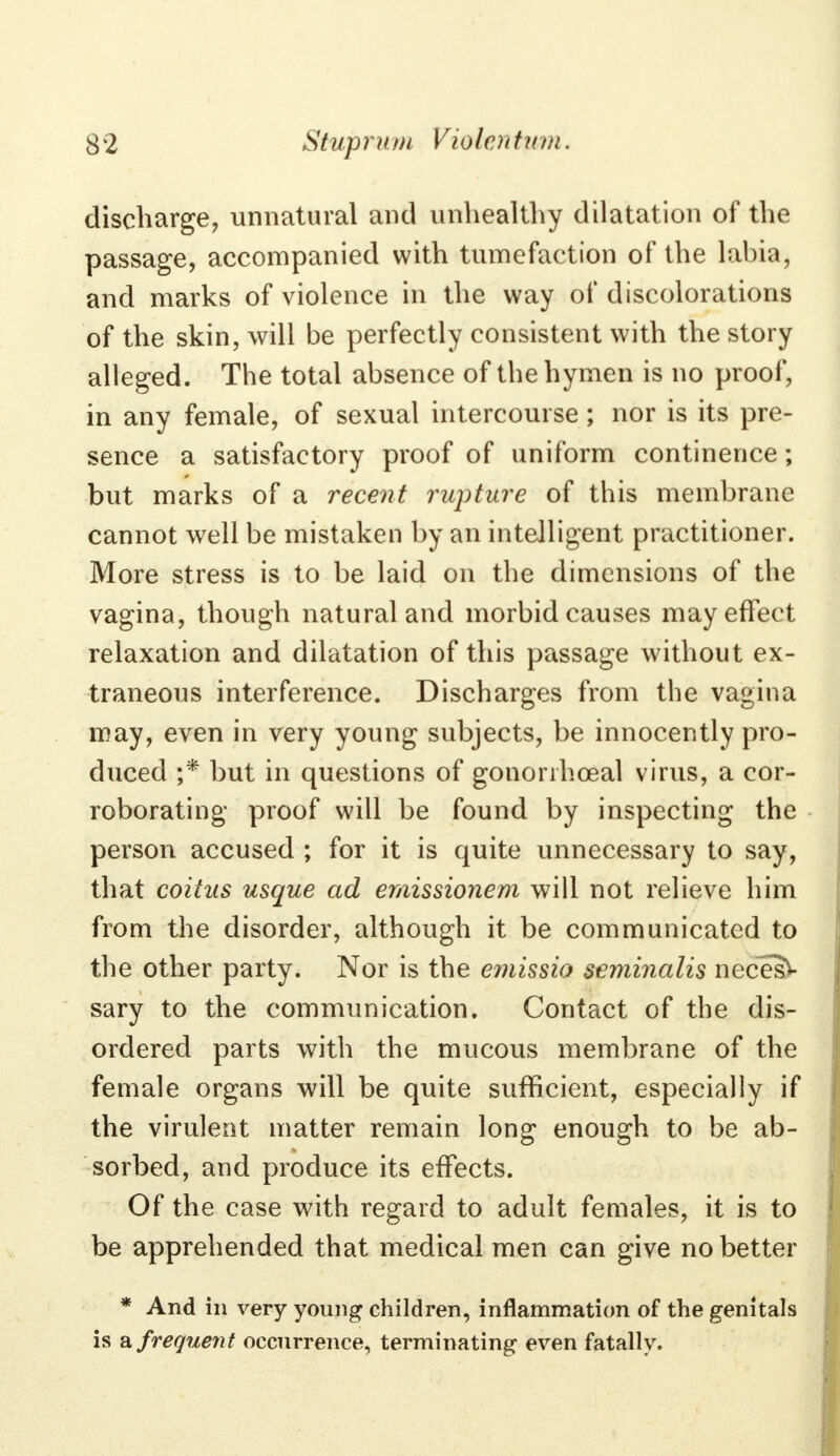 discharge, unnatural and unhealthy dilatation of the passage, accompanied with tumefaction of the labia, and marks of violence in the way of discolorations of the skin, will be perfectly consistent with the story alleged. The total absence of the hymen is no proof, in any female, of sexual intercourse ; nor is its pre- sence a satisfactory proof of uniform continence; but marks of a recent rupture of this membrane cannot well be mistaken by an intelligent practitioner. More stress is to be laid on the dimensions of the vagina, though natural and morbid causes may effect relaxation and dilatation of this passage without ex- traneous interference. Discharges from the vagina may, even in very young subjects, be innocently pro- duced ;* but in questions of gonorrheal virus, a cor- roborating proof will be found by inspecting the person accused ; for it is quite unnecessary to say, that coitus usque ad emissionem will not relieve him from the disorder, although it be communicated to the other party. Nor is the emissio seminalis neces- sary to the communication. Contact of the dis- ordered parts with the mucous membrane of the female organs will be quite sufficient, especially if the virulent matter remain long enough to be ab- sorbed, and produce its effects. Of the case with regard to adult females, it is to be apprehended that medical men can give no better * And in very young children, inflammation of the genitals is & frequent occurrence, terminating even fatally.