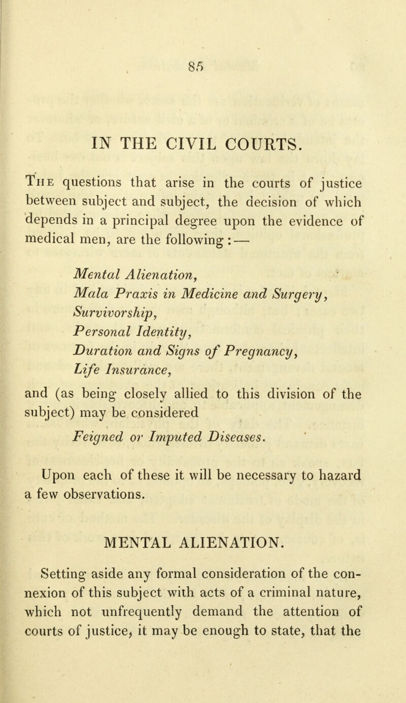 IN THE CIVIL COURTS. The questions that arise in the courts of justice between subject and subject, the decision of which depends in a principal degree upon the evidence of medical men, are the following : — Mental Alienation, Mala Praxis in Medicine and Surgery, Survivorship, Personal Identity, Duration and Signs of Pregnancy, Life Insurance, and (as being closely allied to this division of the subject) may be considered Feigned or Imputed Diseases. Upon each of these it will be necessary to hazard a few observations. MENTAL ALIENATION. Setting aside any formal consideration of the con- nexion of this subject with acts of a criminal nature, which not unfrequently demand the attention of courts of justice, it may be enough to state, that the