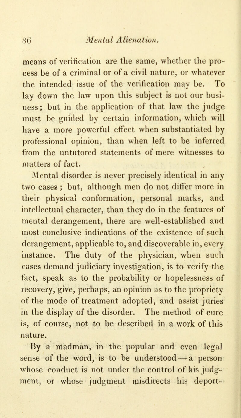 means of verification are the same, whether the pro- cess be of a criminal or of a civil nature, or whatever the intended issue of the verification may be. To lay down the law upon this subject is not our busi- ness; but in the application of that law the judge must be guided by certain information, which will have a more powerful effect when substantiated by professional opinion, than when left to be inferred from the untutored statements of mere witnesses to matters of fact. Mental disorder is never precisely identical in any two cases ; but, although men do not differ more in their physical conformation, personal marks, and intellectual character, than they do in the features of mental derangement, there are well-established and most conclusive indications of the existence of such derangement, applicable to, and discoverable in, every instance. The duty of the physician, when such cases demand judiciary investigation, is to verify the fact, speak as to the probability or hopelessness of recovery, give, perhaps, an opinion as to the propriety of the mode of treatment adopted, and assist juries in the display of the disorder. The method of cure is, of course, not to be described in a work of this nature. By a madman, in the popular and even legal sense of the word, is to be understood — a person whose conduct is not under the control of his judg- ment, or whose judgment misdirects his deport-